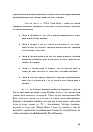 44
grande mortalidade de espécies estuarinas e marinhas de importância pesqueira direta
e/ou indireta para a região onde está sendo realizada a dragagem.
Conforme descrito por GÓES FILHO (2004), o destino do material
dragado considerando o seu grau de contaminação, pode ser estruturado de acordo
com as seguintes classes:
• Classe 0 – Está baixo do valor alvo e pode ser disposto em terra ou em
águas superficiais sem restrições.
• Classe 1 – Excede o valor alvo, mas se encontra abaixo do valor limite,
sendo permitida sua disposição, desde que a qualidade do solo não esteja
significativamente deteriorada.
• Classe 2 – Excede o valor limite, mas está abaixo do valor de referência
podendo ser disposto em águas superficiais ou em terra, desde que sob
cuidados determinados.
• Classe 3 – Excede o valor de referência, mas fica abaixo do valor de
intervenção, sendo necessária sua contenção sob condições controladas.
• Classe 4 – Excede o valor de intervenção e deve ser mantido isolado em
poços profundos ou em terra, a fim de minimizar sua influência sobre o
ambiente.
No Porto de Rotterdam, localizado na Holanda, atualmente o maior da
Europa, são dragados, em média, cerca de 20 milhões de metros cúbicos anuais, para
manutenção de seus canais de navegação. O Porto se situa na embocadura do Rio
Reno, tendo ampla conexão com o mar aberto. O material contaminado dragado em
Rotterdam, independente do local no porto onde seja dragado, quando contém altos
níveis de metais pesados ou HPA – Hidrocarbonetos Policíclicos Aromáticos,
provocado por fontes locais (Materiais Classe 4), deverá ser disposto em áreas do
próprio porto especialmente preparadas para esta finalidade. No caso de Rotterdam foi
criada uma área denominada Papegaaiebek (Bico de Papagaio).
 