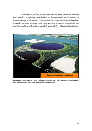 45
As Figuras III.3 e III.4 ilustram dois tipos de áreas confinadas utilizadas
para depósito de materiais contaminados, os elevados custos de construção, de
manutenção e de monitoramento tornam muito dispendiosos estes tipos de disposição,
chegando ao custo de cinco vezes mais que uma dragagem convencional sem
restrições, conforme já descrito no capítulo II, subitem II.2.4 – “Dragagens Ecológicas”.
Figura III.3 – Ilustração da “Área Confinada na Superfície” para materiais contaminados,
sem capeamento. Fonte: Sítio www.portofrotterdam.com.
Área Confinada na Superfície
 