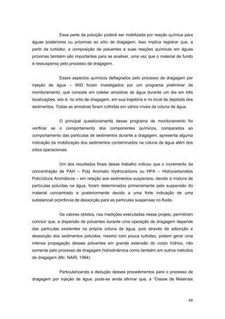 48
Essa parte da poluição poderá ser mobilizada por reação química para
águas posteriores ou próximas ao sítio de dragagem. Isso implica registrar que, a
partir da turbidez, a composição de poluentes e suas reações químicas em águas
próximas também são importantes para se analisar, uma vez que o material de fundo
é ressuspenso pelo processo de dragagem.
Esses aspectos químicos deflagrados pelo processo de dragagem por
injeção de água – WID foram investigados por um programa preliminar de
monitoramento, que consiste em coletar amostras de água durante um dia em três
localizações, isto é, no sítio de dragagem, em sua trajetória e no local de depósito dos
sedimentos. Todas as amostras foram colhidas em vários níveis da coluna de água.
O principal questionamento desse programa de monitoramento foi
verificar se o comportamento dos componentes químicos, comparados ao
comportamento das partículas de sedimentos durante a dragagem, apresenta alguma
indicação da mobilização dos sedimentos contaminados na coluna de água além dos
sítios operacionais.
Um dos resultados finais desse trabalho indicou que o incremento da
concentração de PAH – Poly Aromatic Hydrocarbons ou HPA – Hidrocarbonetos
Policíclicos Aromáticos – em relação aos sedimentos suspensos, devido à mistura de
partículas poluídas na água, foram determinados primeiramente pela suspensão do
material concentrado e posteriormente devido a uma forte indicação de uma
substancial ocorrência de dessorção para as partículas suspensas no fluido.
Os valores obtidos, nas medições executadas nesse projeto, permitiram
concluir que, a dispersão de poluentes durante uma operação de dragagem depende
das partículas existentes na própria coluna de água, pois através da adsorção e
dessorção dos sedimentos poluídos, mesmo com pouca turbidez, podem gerar uma
intensa propagação desses poluentes em grande extensão do corpo hídrico, não
somente pelo processo de dragagem hidrodinâmica como também em outros métodos
de dragagem (Mc. NAIR, 1994).
Particularizando a dedução desses procedimentos para o processo de
dragagem por injeção de água, pode-se ainda afirmar que, a “Classe de Materiais
 