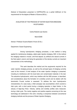 vii
Abstract of Dissertation presented to COPPE/UFRJ as a partial fulfillment of the
requirements for the degree of Master of Science (M.Sc.)
AVALIATION OF THE PROCESS OF WATER INJECTION DREDGIND
IN ESTUARIES
Carlos Roberto Lips Soares
March/2006
Advisor: Professor Susana Beatriz Vinzon (D.Sc.)
Department: Ocean Engineering
Among hydrodynamic dredging processes, a new method is being
applied for maintenance dredging, called water injection dredging, WID. In this method
the dredging material is moved, until final deposit, by artificial and natural currents in
the fluid water’s column and being the generation of the density currents an important
characteristic to this methodology.
This work describes the method and the equipments required for the
water injection dredging process, as well as the principal types of dredging currently
used at this moment. A brief analysis of the water injection dredging is presented,
including its interference with the local biotic and contaminated materials in the bed.
The estuarine hydrodynamic, which may interfere with the WID process, is described,
and considerations about the formation of a turbidity current and its relation with the
densimetric Froude number is assessed. To address the main hydrodynamic
characteristics of a case study, a field campaign was accomplished, which covered a
tidal cycle, with a short period during a dredging operation in Itajaí Harbor, in the
estuary of Itajaí-Açú River. Velocity, salinity and turbidity profiles were measured,
during a tidal cycle. The mainly negative and positive aspects concerning to this new
technology are addressed in this work, including a comparison between conventional
dredging methods and the process of Water Injection Dredging.
 