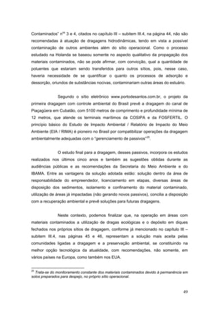 49
Contaminados” nos
3 e 4, citados no capítulo III – subitem III.4, na página 44, não são
recomendadas à atuação de dragagens hidrodinâmicas, tendo em vista a possível
contaminação de outros ambientes além do sítio operacional. Como o processo
estudado na Holanda se baseou somente no aspecto qualitativo da propagação dos
materiais contaminados, não se pode afirmar, com convicção, qual a quantidade de
poluentes que estariam sendo transferidos para outros sítios, pois, nesse caso,
haveria necessidade de se quantificar o quanto os processos de adsorção e
dessorção, oriundos de substâncias nocivas, contaminariam outras áreas do estuário.
Segundo o sítio eletrônico www.portodesantos.com.br, o projeto da
primeira dragagem com controle ambiental do Brasil prevê a dragagem do canal de
Piaçagüera em Cubatão, com 5100 metros de comprimento e profundidade mínima de
12 metros, que atende os terminais marítimos da COSIPA e da FOSFERTIL. O
princípio básico do Estudo de Impacto Ambiental / Relatório de Impacto do Meio
Ambiente (EIA / RIMA) é pioneiro no Brasil por compatibilizar operações da dragagem
ambientalmente adequadas com o “gerenciamento de passivos”25
.
O estudo final para a dragagem, desses passivos, incorpora os estudos
realizados nos últimos cinco anos e também as sugestões obtidas durante as
audiências públicas e as recomendações da Secretaria do Meio Ambiente e do
IBAMA. Entre as vantagens da solução adotada estão: solução dentro da área de
responsabilidade do empreendedor, licenciamento em etapas, diversas áreas de
disposição dos sedimentos, isolamento e confinamento do material contaminado,
utilização de áreas já impactadas (não gerando novos passivos), concilia a disposição
com a recuperação ambiental e prevê soluções para futuras dragagens.
Neste contexto, podemos finalizar que, na operação em áreas com
materiais contaminados a utilização de dragas ecológicas e o depósito em diques
fechados nos próprios sítios de dragagem, conforme já mencionado no capítulo III –
subitem III.4, nas páginas 45 e 46, representam a solução mais aceita pelas
comunidades ligadas a dragagem e a preservação ambiental, se constituindo na
melhor opção tecnológica da atualidade, com recomendações, não somente, em
vários países na Europa, como também nos EUA.
25
Trata-se do monitoramento constante dos materiais contaminados devido à permanência em
solos preparados para despejo, no próprio sítio operacional.
 