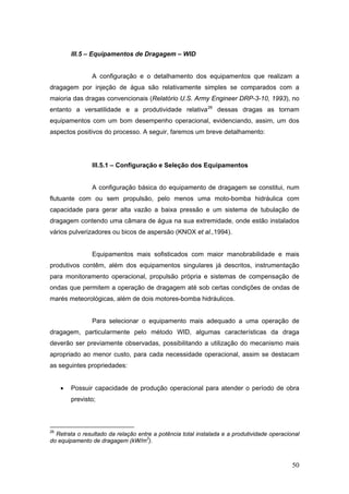 50
III.5 – Equipamentos de Dragagem – WID
A configuração e o detalhamento dos equipamentos que realizam a
dragagem por injeção de água são relativamente simples se comparados com a
maioria das dragas convencionais (Relatório U.S. Army Engineer DRP-3-10, 1993), no
entanto a versatilidade e a produtividade relativa26
dessas dragas as tornam
equipamentos com um bom desempenho operacional, evidenciando, assim, um dos
aspectos positivos do processo. A seguir, faremos um breve detalhamento:
III.5.1 – Configuração e Seleção dos Equipamentos
A configuração básica do equipamento de dragagem se constitui, num
flutuante com ou sem propulsão, pelo menos uma moto-bomba hidráulica com
capacidade para gerar alta vazão a baixa pressão e um sistema de tubulação de
dragagem contendo uma câmara de água na sua extremidade, onde estão instalados
vários pulverizadores ou bicos de aspersão (KNOX et al.,1994).
Equipamentos mais sofisticados com maior manobrabilidade e mais
produtivos contêm, além dos equipamentos singulares já descritos, instrumentação
para monitoramento operacional, propulsão própria e sistemas de compensação de
ondas que permitem a operação de dragagem até sob certas condições de ondas de
marés meteorológicas, além de dois motores-bomba hidráulicos.
Para selecionar o equipamento mais adequado a uma operação de
dragagem, particularmente pelo método WID, algumas características da draga
deverão ser previamente observadas, possibilitando a utilização do mecanismo mais
apropriado ao menor custo, para cada necessidade operacional, assim se destacam
as seguintes propriedades:
• Possuir capacidade de produção operacional para atender o período de obra
previsto;
26
Retrata o resultado da relação entre a potência total instalada e a produtividade operacional
do equipamento de dragagem (kW/m3
).
 