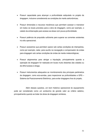 51
• Possuir capacidade para alcançar a profundidade estipulada no projeto de
dragagem, inclusive considerando as condições de marés astronômicas;
• Possuir dimensões e recursos mecânicos que permitam acessar e manobrar
em todos os locais previstos para a obra de dragagem, como por exemplo, o
calado da embarcação para acesso as áreas com pouca profundidade;
• Possuir potência de propulsão suficiente para superar as correntes existentes
no sítio operacional;
• Possuir acessórios que permitam operar sob certas condições de intempéries,
como por exemplo, radar, para auxílio na navegação e compensador de ondas
para dragagem sob certas condições de ondas de marés meteorológicas;
• Possuir alojamentos para abrigar a tripulação, principalmente quando a
operação de dragagem for realizada em locais muito distantes das cidades ou
de difícil acesso à draga;
• Possuir instrumentos adequados ao monitoramento dos principais parâmetros
de dragagem, como eco-sondas, para inspecionar as profundidades e GPS –
Sistema de Posicionamento Eletrônico, para evitar dragagens fora do projeto.
Além desses quesitos, um bom histórico operacional do equipamento
pode ser considerado como um acréscimo de grande valor ao critério seletivo,
principalmente quando se tratar de obras de dragagem similares.
 