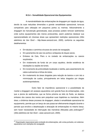 57
III.5.4 – Versatilidade Operacional dos Equipamentos
A manobrabilidade das embarcações de dragagem por injeção de água,
devido às suas reduzidas dimensões e grande versatilidade operacional, torna-as
compatíveis para utilização em pequenos portos ou marinas. Adicionalmente a
dragagem de manutenção generalizada, esse processo poderá remover sedimentos
onde outros equipamentos são menos producentes, assim podemos destacar sua
operacionalidade em diversas áreas que apresentam restrições operacionais (Sítio
eletrônico da Van Oord – http://www.vanoord.com, 2005), conforme os seguintes
detalhamentos:
• Em taludes e caminhos sinuosos de canais de navegação;
• Em paramentos de cais nos portos e anteparas de diques secos;
• Embaixo de Cais, Piers e no costado de embarcações ou cascos
soçobrados;
• Em nivelamento de fundo de um corpo aquático, devido existência de
tubulações ou seções de túneis;
• Em incremento de profundidade localizada e restrita, para assentamento de
cabos submarinos e linhas de dutos;
• Em nivelamento de áreas dragadas para redução de baixios e com isto a
minimização de custos, principalmente em leitos dragados por dragas
autotransportadoras.
Outro fator de importância operacional é a possibilidade de
manter a dragagem em acessos aquaviários com grande fluxo de embarcações, visto
que a pluma de sedimentos, que se forma próxima ao leito do fluido, se desloca
embaixo dos cascos dos navios sem prejudicar suas trajetórias ou manobras. Além
disso, a dinâmica desse processo de dragagem, aliada à versatilidade operacional do
equipamento, permite que um berço de cais possa ser efetivamente dragado durante o
período que envolve a desatracação e atracação de embarcações no mesmo berço,
sem haver necessidade de interrupção das manobras efetuadas pela praticagem27
(Sítio eletrônico da Van Oord – www.vanoord.com, 2005).
27
Organização responsável pela condução de embarcações, até a área portuária, em sistemas
aquaviários com restrições de navegação.
 