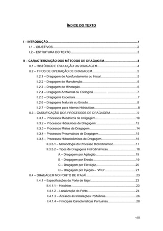viii
ÍNDICE DO TEXTO
I – INTRODUÇÃO...........................................................................................................1
I.1 – OBJETIVOS.....................................................................................................2
I.2 – ESTRUTURA DO TEXTO................................................................................3
II – CARACTERIZAÇÃO DOS MÉTODOS DE DRAGAGEM........................................4
II.1 – HISTÓRICO E EVOLUÇÃO DA DRAGAGEM................................................4
II.2 – TIPOS DE OPERAÇÃO DE DRAGAGEM......................................................5
II.2.1 – Dragagem de Aprofundamento ou Inicial............................................5
II.2.2 – Dragagem de Manutenção..................................................................6
II.2.3 – Dragagem de Mineração.....................................................................6
II.2.4 – Dragagem Ambiental ou Ecológica................ ...................................7
II.2.5 – Dragagens Especiais...........................................................................7
II.2.6 – Dragagens Naturais ou Erosão...........................................................8
II.2.7 – Dragagens para Aterros Hidráulicos....................................................8
II.3 – CASSIFICAÇÃO DOS PROCESSOS DE DRAGAGEM.................................9
II.3.1 – Processos Mecânicos de Dragagem.................................................10
II.3.2 – Processos Hidráulicos de Dragagem................................................12
II.3.3 – Processos Mistos de Dragagem........................................................14
II.3.4 – Processos Pneumáticos de Dragagem.............................................15
II.3.5 – Processos Hidrodinâmicos de Dragagem.........................................16
II.3.5.1 – Metodologia do Processo Hidrodinâmico...........................17
II.3.5.2 – Tipos de Dragagens Hidrodinâmicas..................................18
A – Dragagem por Agitação................................................19
B – Dragagem por Erosão...................................................19
C – Dragagem por Elevação...............................................20
D – Dragagem por Injeção – “WID”.....................................21
II.4 – DRAGAGEM NO PORTO DE ITAJAÍ............................................................23
II.4.1 – Especificações do Porto de Itajaí......................................................23
II.4.1.1 – Histórico..............................................................................23
II.4.1.2 – Localização do Porto..........................................................24
II.4.1.3 – Acessos às Instalações Portuárias.....................................26
II.4.1.4 – Principais Características Portuárias..................................28
 