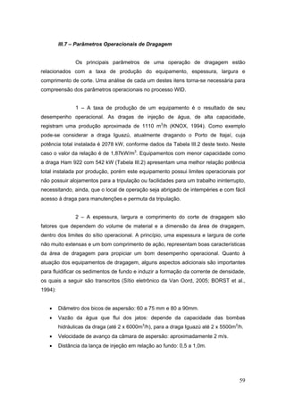 59
III.7 – Parâmetros Operacionais de Dragagem
Os principais parâmetros de uma operação de dragagem estão
relacionados com a taxa de produção do equipamento, espessura, largura e
comprimento de corte. Uma análise de cada um destes itens torna-se necessária para
compreensão dos parâmetros operacionais no processo WID.
1 – A taxa de produção de um equipamento é o resultado de seu
desempenho operacional. As dragas de injeção de água, de alta capacidade,
registram uma produção aproximada de 1110 m3
/h (KNOX, 1994). Como exemplo
pode-se considerar a draga Iguazú, atualmente dragando o Porto de Itajaí, cuja
potência total instalada é 2078 kW, conforme dados da Tabela III.2 deste texto. Neste
caso o valor da relação é de 1,87kW/m3
. Equipamentos com menor capacidade como
a draga Ham 922 com 542 kW (Tabela III.2) apresentam uma melhor relação potência
total instalada por produção, porém este equipamento possui limites operacionais por
não possuir alojamentos para a tripulação ou facilidades para um trabalho ininterrupto,
necessitando, ainda, que o local de operação seja abrigado de intempéries e com fácil
acesso à draga para manutenções e permuta da tripulação.
2 – A espessura, largura e comprimento do corte de dragagem são
fatores que dependem do volume de material e a dimensão da área de dragagem,
dentro dos limites do sítio operacional. A princípio, uma espessura e largura de corte
não muito extensas e um bom comprimento de ação, representam boas características
da área de dragagem para propiciar um bom desempenho operacional. Quanto à
atuação dos equipamentos de dragagem, alguns aspectos adicionais são importantes
para fluidificar os sedimentos de fundo e induzir a formação da corrente de densidade,
os quais a seguir são transcritos (Sítio eletrônico da Van Oord, 2005; BORST et al.,
1994):
• Diâmetro dos bicos de aspersão: 60 a 75 mm e 80 a 90mm.
• Vazão da água que flui dos jatos: depende da capacidade das bombas
hidráulicas da draga (até 2 x 6000m3
/h), para a draga Iguazú até 2 x 5500m3
/h.
• Velocidade de avanço da câmara de aspersão: aproximadamente 2 m/s.
• Distância da lança de injeção em relação ao fundo: 0,5 a 1,0m.
 