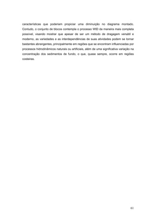 61
características que poderiam propiciar uma diminuição no diagrama montado.
Contudo, o conjunto de blocos contempla o processo WID da maneira mais completa
possível, visando mostrar que apesar de ser um método de dragagem versátil e
moderno, as variedades e as interdependências de suas atividades podem se tornar
bastantes abrangentes, principalmente em regiões que se encontram influenciadas por
processos hidrodinâmicos naturais ou artificiais, além de uma significativa variação na
concentração dos sedimentos de fundo, o que, quase sempre, ocorre em regiões
costeiras.
 