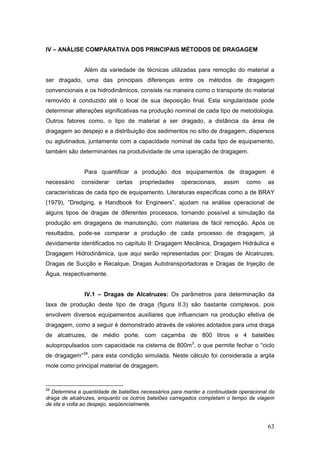 63
IV – ANÁLISE COMPARATIVA DOS PRINCIPAIS MÉTODOS DE DRAGAGEM
Além da variedade de técnicas utilizadas para remoção do material a
ser dragado, uma das principais diferenças entre os métodos de dragagem
convencionais e os hidrodinâmicos, consiste na maneira como o transporte do material
removido é conduzido até o local de sua deposição final. Esta singularidade pode
determinar alterações significativas na produção nominal de cada tipo de metodologia.
Outros fatores como, o tipo de material a ser dragado, a distância da área de
dragagem ao despejo e a distribuição dos sedimentos no sítio de dragagem, dispersos
ou aglutinados, juntamente com a capacidade nominal de cada tipo de equipamento,
também são determinantes na produtividade de uma operação de dragagem.
Para quantificar a produção dos equipamentos de dragagem é
necessário considerar certas propriedades operacionais, assim como as
características de cada tipo de equipamento. Literaturas específicas como a de BRAY
(1979), “Dredging, a Handbook for Engineers”, ajudam na análise operacional de
alguns tipos de dragas de diferentes processos, tornando possível a simulação da
produção em dragagens de manutenção, com materiais de fácil remoção. Após os
resultados, pode-se comparar a produção de cada processo de dragagem, já
devidamente identificados no capítulo II: Dragagem Mecânica, Dragagem Hidráulica e
Dragagem Hidrodinâmica, que aqui serão representadas por: Dragas de Alcatruzes,
Dragas de Sucção e Recalque, Dragas Autotransportadoras e Dragas de Injeção de
Água, respectivamente.
IV.1 – Dragas de Alcatruzes: Os parâmetros para determinação da
taxa de produção deste tipo de draga (figura II.3) são bastante complexos, pois
envolvem diversos equipamentos auxiliares que influenciam na produção efetiva de
dragagem, como a seguir é demonstrado através de valores adotados para uma draga
de alcatruzes, de médio porte, com caçamba de 800 litros e 4 batelões
autopropulsados com capacidade na cisterna de 800m3
, o que permite fechar o “ciclo
de dragagem”28
, para esta condição simulada. Neste cálculo foi considerada a argila
mole como principal material de dragagem.
28
Determina a quantidade de batelões necessários para manter a continuidade operacional da
draga de alcatruzes, enquanto os outros batelões carregados completam o tempo de viagem
de ida e volta ao despejo, seqüencialmente.
 