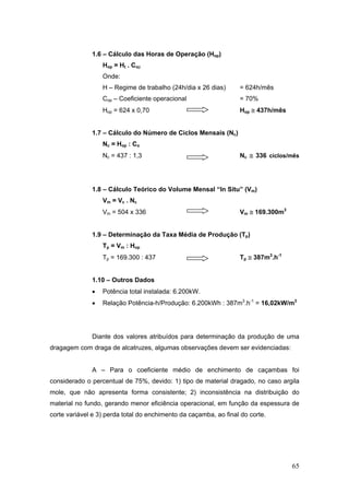 65
1.6 – Cálculo das Horas de Operação (Hop)
Hop = Ht . Cop
Onde:
H – Regime de trabalho (24h/dia x 26 dias) = 624h/mês
Cop – Coeficiente operacional = 70%
Hop = 624 x 0,70 Hop ≅ 437h/mês
1.7 – Cálculo do Número de Ciclos Mensais (Nc)
Nc = Hop : Co
Nc = 437 : 1,3 Nc ≅ 336 ciclos/mês
1.8 – Cálculo Teórico do Volume Mensal “In Situ” (Vm)
Vm = Vc . Nc
Vm = 504 x 336 Vm ≅ 169.300m3
1.9 – Determinação da Taxa Média de Produção (Tp)
Tp = Vm : Hop
Tp = 169.300 : 437 Tp ≅ 387m3
.h-1
1.10 – Outros Dados
• Potência total instalada: 6.200kW.
• Relação Potência-h/Produção: 6.200kWh : 387m3
.h-1
= 16,02kW/m3
Diante dos valores atribuídos para determinação da produção de uma
dragagem com draga de alcatruzes, algumas observações devem ser evidenciadas:
A – Para o coeficiente médio de enchimento de caçambas foi
considerado o percentual de 75%, devido: 1) tipo de material dragado, no caso argila
mole, que não apresenta forma consistente; 2) inconsistência na distribuição do
material no fundo, gerando menor eficiência operacional, em função da espessura de
corte variável e 3) perda total do enchimento da caçamba, ao final do corte.
 
