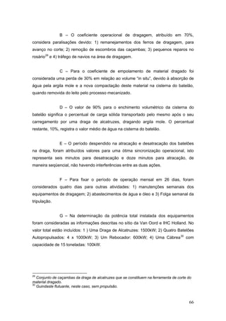 66
B – O coeficiente operacional de dragagem, atribuído em 70%,
considera paralisações devido: 1) remanejamentos dos ferros de dragagem, para
avanço no corte; 2) remoção de escombros das caçambas; 3) pequenos reparos no
rosário29
e 4) tráfego de navios na área de dragagem.
C – Para o coeficiente de empolamento de material dragado foi
considerada uma perda de 30% em relação ao volume “in situ”, devido à absorção de
água pela argila mole e a nova compactação deste material na cisterna do batelão,
quando removida do leito pelo processo mecanizado.
D – O valor de 90% para o enchimento volumétrico da cisterna do
batelão significa o percentual de carga sólida transportado pelo mesmo após o seu
carregamento por uma draga de alcatruzes, dragando argila mole. O percentual
restante, 10%, registra o valor médio de água na cisterna do batelão.
E – O período despendido na atracação e desatracação dos batelões
na draga, foram atribuídos valores para uma ótima sincronização operacional, isto
representa seis minutos para desatracação e doze minutos para atracação, de
maneira seqüencial, não havendo interferências entre as duas ações.
F – Para fixar o período de operação mensal em 26 dias, foram
considerados quatro dias para outras atividades: 1) manutenções semanais dos
equipamentos de dragagem; 2) abastecimentos de água e óleo e 3) Folga semanal da
tripulação.
G – Na determinação da potência total instalada dos equipamentos
foram consideradas as informações descritas no sítio da Van Oord e IHC Holland. No
valor total estão incluídos: 1 ) Uma Draga de Alcatruzes: 1500kW; 2) Quatro Batelões
Autopropulsados: 4 x 1000kW; 3) Um Rebocador: 600kW; 4) Uma Cábrea30
com
capacidade de 15 toneladas: 100kW.
29
Conjunto de caçambas da draga de alcatruzes que se constituem na ferramenta de corte do
material dragado.
30
Guindaste flutuante, neste caso, sem propulsão.
 