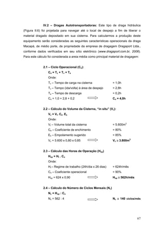67
IV.2 – Dragas Autotransportadoras: Este tipo de draga hidráulica
(Figura II.6) foi projetada para navegar até o local de despejo a fim de liberar o
material dragado depositado em sua cisterna. Para calcularmos a produção deste
equipamento serão consideradas as seguintes características operacionais da draga
Macapá, de médio porte, de propriedade da empresa de dragagem Dragaport Ltda.,
conforme dados verificados em seu sítio eletrônico (www.dragaport.com.br, 2006).
Para este cálculo foi considerada a areia média como principal material de dragagem:
2.1 – Ciclo Operacional (Co):
Co = Tc + Tv + Ta
Onde:
Tc – Tempo de carga na cisterna = 1,0h
Tv – Tempo (ida/volta) à área de despejo = 2,8h
Ta – Tempo de descarga = 0,2h
Co = 1,0 + 2,8 + 0,2 Co = 4,0h
2.2 – Cálculo do Volume da Cisterna, “in situ” (Vc):
Vc = Vt. Ce. Es
Onde:
Vt – Volume total da cisterna = 5.600m3
Ce – Coeficiente de enchimento = 80%
Es – Empolamento sugerido = 85%
Vc = 5.600 x 0,80 x 0,85 Vc ≅ 3.800m3
2.3 – Cálculo das Horas de Operação (Hop)
Hop = Ht . Co
Onde:
Ht – Regime de trabalho (24h/dia x 26 dias) = 624h/mês
Co – Coeficiente operacional = 90%
Hop = 624 x 0,90 Hop ≅ 562h/mês
2.4 – Cálculo do Número de Ciclos Mensais (Nc)
Nc = Hop : Co
Nc = 562 : 4 Nc ≅ 140 ciclos/mês
 