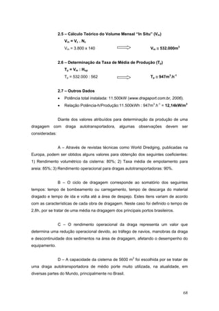 68
2.5 – Cálculo Teórico do Volume Mensal “In Situ” (Vm)
Vm = Vc . Nc
Vm = 3.800 x 140 Vm ≅ 532.000m3
2.6 – Determinação da Taxa de Média de Produção (Tp)
Tp = Vm : Hop
Tp = 532.000 : 562 Tp ≅ 947m3
.h-1
2.7 – Outros Dados
• Potência total instalada: 11.500kW (www.dragaport.com.br, 2006).
• Relação Potência-h/Produção:11.500kWh : 947m3
.h-1
= 12,14kW/m3
Diante dos valores atribuídos para determinação da produção de uma
dragagem com draga autotransportadora, algumas observações devem ser
consideradas:
A – Através de revistas técnicas como World Dredging, publicadas na
Europa, podem ser obtidos alguns valores para obtenção dos seguintes coeficientes:
1) Rendimento volumétrico da cisterna: 80%; 2) Taxa média de empolamento para
areia: 85%; 3) Rendimento operacional para dragas autotransportadoras: 90%.
B – O ciclo de dragagem corresponde ao somatório dos seguintes
tempos: tempo de bombeamento ou carregamento, tempo de descarga do material
dragado e tempo de ida e volta até a área de despejo. Estes itens variam de acordo
com as características de cada obra de dragagem. Neste caso foi definido o tempo de
2,8h, por se tratar de uma média na dragagem dos principais portos brasileiros.
C – O rendimento operacional da draga representa um valor que
determina uma redução operacional devido, ao tráfego de navios, manobras da draga
e descontinuidade dos sedimentos na área de dragagem, afetando o desempenho do
equipamento.
D – A capacidade da cisterna de 5600 m3
foi escolhida por se tratar de
uma draga autotransportadora de médio porte muito utilizada, na atualidade, em
diversas partes do Mundo, principalmente no Brasil.
 