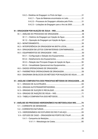 ix
II.4.2 – Detalhes da Dragagem no Porto de Itajaí........................................31
II.4.2.1 – Tipos de Materiais encontrados no Leito...........................31
II.4.2.2 – Processos de Dragagem utilizados pelo Porto..................31
II.4.2.3 – Licitações de Dragagem para o Ano de 2005....................35
III – DRAGAGEM POR INJEÇÃO DE ÁGUA – WID....................................................36
III.1 – ANÁLISE DO PROCESSO DE DRAGAGEM...............................................36
III.1.1 – Histórico da Dragagem por Injeção de Água...................................36
III.1.2 – Operação da Dragagem por Injeção de Água.................................37
III.2 – MONITORAMENTO.....................................................................................39
III.3 – INTERFERÊNCIA DA DRAGAGEM NA BIOTA LOCAL..............................40
III.4 – DRAGAGEM EM LEITOS COM MATERIAIS CONTAMINADOS................42
III.5 – EQUIPAMENTOS DE DRAGAGEM – WID..................................................50
III.5.1 – Configuração e Seleção dos Equipamentos....................................50
III.5.2 – Detalhamento dos Equipamentos....................................................53
III.5.3 – Relação das Principais Dragas de Injeção de Água.......................56
III.5.4 – Versatilidade Operacional dos Equipamentos.................................57
III.6 – DADOS OPERACIONAIS DE DRAGAGEM................................................58
III.7 – PARÂMETROS OPERACIONAIS DE DRAGAGEM....................................59
III.8 – DIAGRAMA EM BLOCOS DO MÉTODO POR INJEÇÃO DE ÁGUA..........60
IV – ANÁLISE COMPARATIVA DOS PRINCIPAIS MÉTODOS DE DRAGAGEM......63
IV.1 – DRAGAS DE ALCATRUZES.......................................................................63
IV.2 – DRAGAS AUTOTRANSPORTADORAS......................................................67
IV.3 – DRAGAS DE SUCÇÃO E RECALQUE.......................................................69
IV.4 – DRAGAS DE INJEÇÃO DE ÁGUA – WID...................................................71
IV.5 – TABELA COMPARATIVA DOS MÉTODOS................................................72
V – ANÁLISE DO PROCESSO HIDRODINÂMICO NA METODOLOGIA WID...........74
V.1 – CORRENTE DE DENSIDADE......................................................................74
V.2 – CORRENTES NATURAIS............................................................................81
V.3 – HIDRODINÂMICA NO ESTUÁRIO DO RIO ITJAÍ-AÇÚ..............................83
V.4 – ESTUDO DE CASO – DRAGAGEM NO PORTO DE ITAJAÍ......................85
V.4.1 – Campanha de Medições..................................................................85
V.4.1.1 – Metodologia de Coleta.....................................................85
 