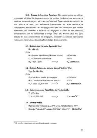 69
IV.3 – Dragas de Sucção e Recalque: São equipamentos que utilizam
o processo hidráulico de dragagem através de bombas hidráulicas que succionam e
recalcam o material dragado até o seu depósito final. Esse material é constituído por
uma mistura de água com sedimentos fragmentados por ação mecânica de
componentes denominados de desagregadores que são constituídos por lâminas
serrilhadas para melhorar a eficiência da dragagem. A partir do sítio eletrônico
www.ihcholland.com foi selecionada a draga (SR)31
IHC Beaver 3800 NG para,
através de suas características de dragagem, processar os cálculos operacionais
necessários na simulação da produção deste tipo de equipamento.
3.1 – Cálculo das Horas de Operação (Hop)
Hop = Ht . Co
Onde:
Ht – Regime de trabalho (24h/dia x 26 dias) = 624h/mês
Co – Coeficiente operacional = 80%
Hop = 624 x 0,90 Hop ≅ 500h/mês
3.2 – Cálculo Teórico do Volume Mensal “In Situ” (Vm)
Vm = Qb . Nm . Hop
Onde:
Qb – Vazão da bomba de dragagem = 1000m3
/h
Nm – Quantidade de sólidos na mistura = 20%
Vm = 1.000 x 0,25 x 500 Vm ≅ 125.000m3
/h
3.3 – Determinação da Taxa Média de Produção (Tp)
Tp = Vm : Hop
Tp = 125.000 : 500 Tp ≅ 250m3
.h-1
3.4 – Outros Dados
• Potência total instalada: 2.557kW (www.ihcholland.com, 2006).
• Relação Potência-h/Produção:2.557kWh : 250m3
.h-1
= 10,23kW/m3
31
SR significa a abreviatura para uma draga de sucção e recalque.
 