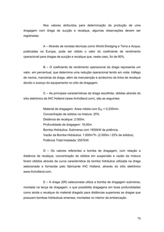 70
Nos valores atribuídos para determinação da produção de uma
dragagem com draga de sucção e recalque, algumas observações devem ser
registradas:
A – Através de revistas técnicas como World Dredging e Terra e Acqua,
publicadas na Europa, pode ser obtido o valor do coeficiente de rendimento
operacional para dragas de sucção e recalque que, neste caso, foi de 80%.
B – O coeficiente de rendimento operacional da draga representa um
valor, em percentual, que determina uma redução operacional tendo em vista: tráfego
de navios, manobras da draga, além da manutenção e acréscimo da linha de recalque
devido o avanço do equipamento no sítio de dragagem.
C – As principais características da draga escolhida, obtidas através do
sítio eletrônico da IHC Holland (www.ihcholland.com), são as seguintes:
Material de dragagem: Areia média com D50 = 0,235mm.
Concentração de sólidos na mistura: 25%
Distância de recalque: 2.000m.
Profundidade de dragagem: 16,00m
Bomba Hidráulica: Submersa com 1650kW de potência.
Vazão da Bomba Hidráulica: 1.000m3
/h. (2.000m / 25% de sólidos).
Potência Total Instalada: 2557kW.
D – Os valores referentes a bomba de dragagem, com relação a
distância de recalque, concentração de sólidos em suspensão e vazão da mistura
foram obtidos através da curva característica da bomba hidráulica utilizada na draga
selecionada e fornecida pelo fabricante IHC Holland, através do sítio eletrônico
www.ihcholland.com.
E – A draga (SR) selecionada utiliza a bomba de dragagem submersa,
montada na lança de dragagem, o que possibilita dragagens em boas profundidades
como ainda o recalque do material dragado para distâncias superiores as dragas que
possuem bombas hidráulicas emersas, montadas no interior da embarcação.
 