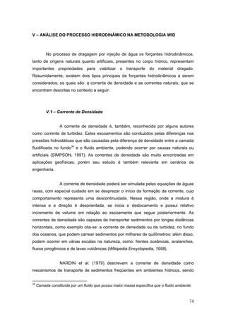 74
V – ANÁLISE DO PROCESSO HIDRODINÂMICO NA METODOLOGIA WID
No processo de dragagem por injeção de água os forçantes hidrodinâmicos,
tanto de origens naturais quanto artificiais, presentes no corpo hídrico, representam
importantes propriedades para viabilizar o transporte do material dragado.
Resumidamente, existem dois tipos principais de forçantes hidrodinâmicos a serem
considerados, os quais são: a corrente de densidade e as correntes naturais, que se
encontram descritas no contexto a seguir:
V.1 – Corrente de Densidade
A corrente de densidade é, também, reconhecida por alguns autores
como corrente de turbidez. Estes escoamentos são conduzidos pelas diferenças nas
pressões hidrostáticas que são causadas pela diferença de densidade entre a camada
fluidificada no fundo34
e o fluido ambiente, podendo ocorrer por causas naturais ou
artificiais (SIMPSON, 1997). As correntes de densidade são muito encontradas em
aplicações geofísicas, porém seu estudo é também relevante em cenários de
engenharia.
A corrente de densidade poderá ser simulada pelas equações de águas
rasas, com especial cuidado em se desprezar o início da formação da corrente, cujo
comportamento representa uma descontinuidade. Nessa região, onde a mistura é
intensa e a direção é desorientada, se inicia o deslocamento e possui relativo
incremento de volume em relação ao escoamento que segue posteriormente. As
correntes de densidade são capazes de transportar sedimentos por longas distâncias
horizontais, como exemplo cita-se: a corrente de densidade ou de turbidez, no fundo
dos oceanos, que podem carrear sedimentos por milhares de quilômetros; além disso,
podem ocorrer em várias escalas na natureza, como: frentes oceânicas, avalanches,
fluxos pirogênicos e de lavas vulcânicas (Wikipedia Encyclopedia, 1998).
NARDIN et al. (1979) descrevem a corrente de densidade como
mecanismos de transporte de sedimentos freqüentes em ambientes hídricos, sendo
34
Camada constituída por um fluido que possui maior massa específica que o fluido ambiente.
 