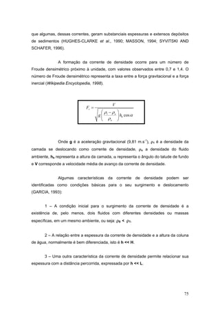 75
que algumas, dessas correntes, geram substanciais espessuras e extensos depósitos
de sedimentos (HUGHES-CLARKE et al., 1990; MASSON, 1994; SYVITSKI AND
SCHAFER, 1996).
A formação da corrente de densidade ocorre para um número de
Froude densimétrico próximo à unidade, com valores observados entre 0,7 e 1,4. O
número de Froude densimétrico representa a taxa entre a força gravitacional e a força
inercial (Wikipedia Encyclopedia, 1998).
1
cos
r
o
b
o
V
F
g h
ρ ρ
α
ρ
=
⎛ ⎞−
⎜ ⎟
⎝ ⎠
Onde g é a aceleração gravitacional (9,81 m.s-1
), ρ1 é a densidade da
camada se deslocando como corrente de densidade, ρo a densidade do fluido
ambiente, hb representa a altura da camada, α representa o ângulo do talude de fundo
e V corresponde a velocidade média de avanço da corrente de densidade.
Algumas características da corrente de densidade podem ser
identificadas como condições básicas para o seu surgimento e deslocamento
(GARCIA, 1993):
1 – A condição inicial para o surgimento da corrente de densidade é a
existência de, pelo menos, dois fluidos com diferentes densidades ou massas
específicas, em um mesmo ambiente, ou seja: ρ0 < ρ1.
2 – A relação entre a espessura da corrente de densidade e a altura da coluna
de água, normalmente é bem diferenciada, isto é h << H.
3 – Uma outra característica da corrente de densidade permite relacionar sua
espessura com a distância percorrida, expressada por h << L.
 