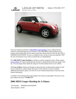 If you are looking to purchase a 2006 MINI Cooper Hardtop, Lexus of Reno has this
vehicle in stock and ready for your test drive. This 2006 MINI Cooper Hardtop has an
exterior color of Solar Red. If you want to check the vehicle history of this car, the VIN# is
WMWRE33566TN26929. We are so confident in this car that we have provided the VIN#
for your convenience if you wish to research this car independently

This 2006 MINI Cooper Hardtop is selling at a market competitive price. Please contact
Lexus of Reno for current market pricing, incentives, and promotions that may apply to this
car. You can request those details by using our Free Price Quote form on our website.

All Lexus of Reno vehicles go through an inspection prior to placing them online for sale.
If you would like to confirm today's best price on this vehicle or if you would like
additional information, please view this car on our website and provide us with your basic
contact information.

A member of our Internet sales team member will contact you promptly. Of course we are
just a phone call away: 775-200-1777

2006 MINI Cooper Hardtop In A Glance
VIN Number: WMWRE33566TN26929
Stock Number: P3436
 