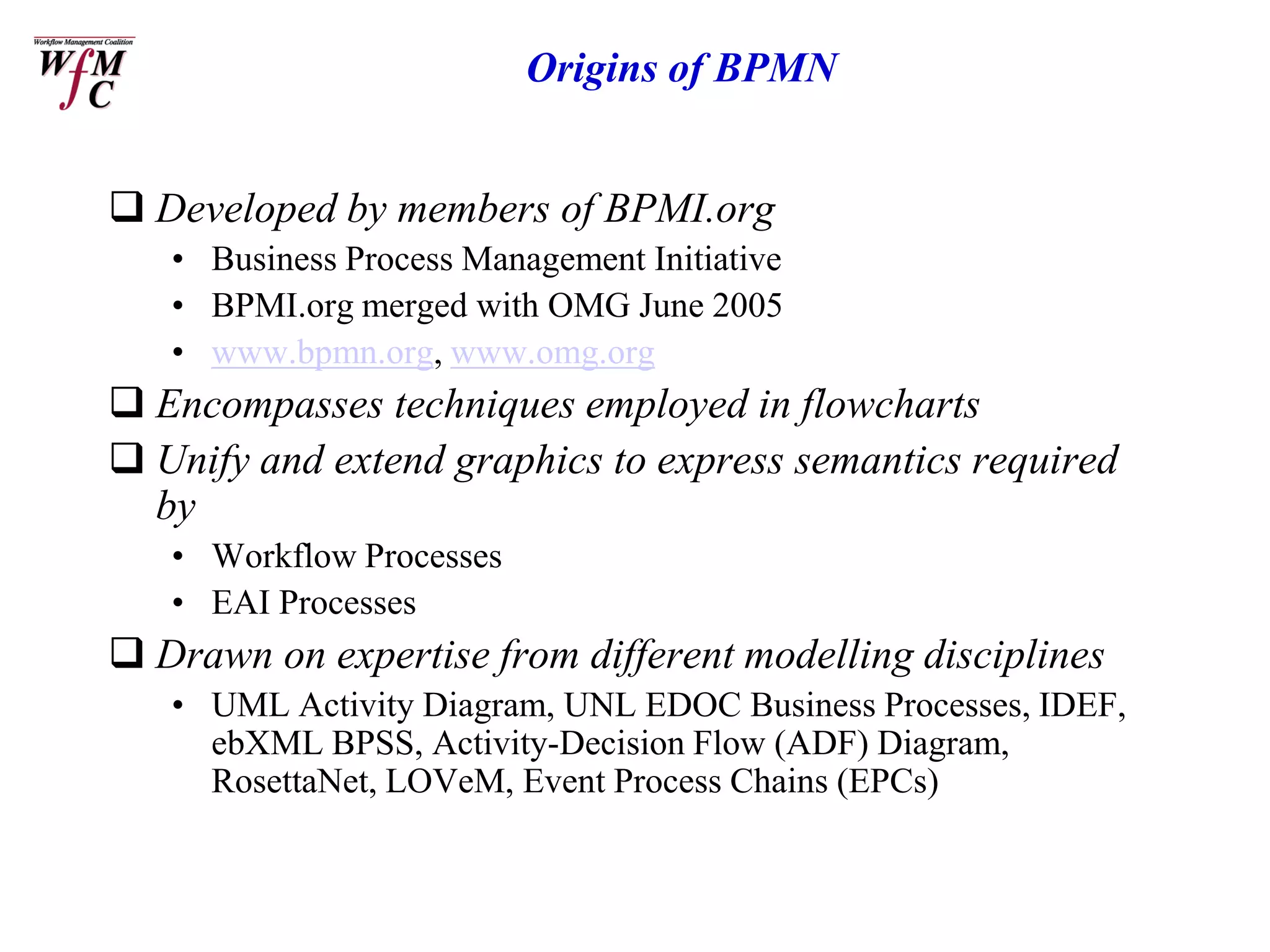 Origins of BPMN


 Developed by members of BPMI.org
   • Business Process Management Initiative
   • BPMI.org merged with OMG June 2005
   • www.bpmn.org, www.omg.org
 Encompasses techniques employed in flowcharts
 Unify and extend graphics to express semantics required
  by
   • Workflow Processes
   • EAI Processes
 Drawn on expertise from different modelling disciplines
   • UML Activity Diagram, UNL EDOC Business Processes, IDEF,
     ebXML BPSS, Activity-Decision Flow (ADF) Diagram,
     RosettaNet, LOVeM, Event Process Chains (EPCs)
 
