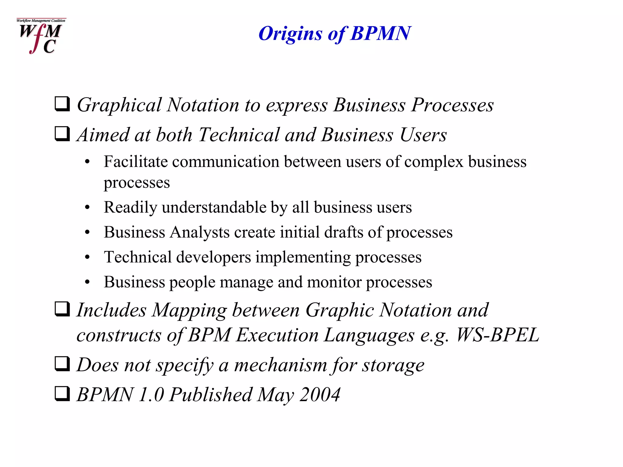 Origins of BPMN


 Graphical Notation to express Business Processes
 Aimed at both Technical and Business Users
   • Facilitate communication between users of complex business
     processes
   • Readily understandable by all business users
   • Business Analysts create initial drafts of processes
   • Technical developers implementing processes
   • Business people manage and monitor processes
 Includes Mapping between Graphic Notation and
  constructs of BPM Execution Languages e.g. WS-BPEL
 Does not specify a mechanism for storage
 BPMN 1.0 Published May 2004
 