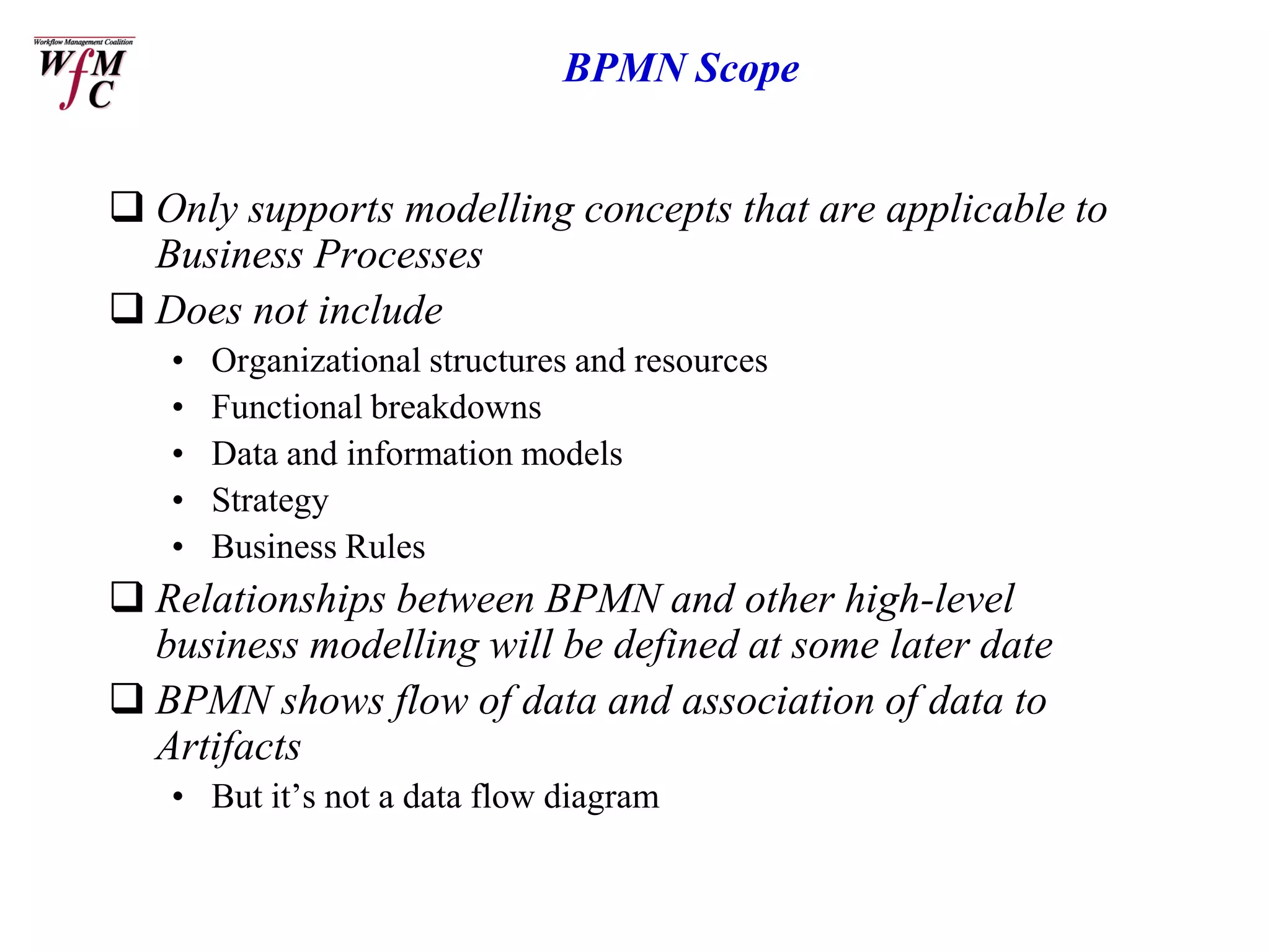 BPMN Scope


 Only supports modelling concepts that are applicable to
  Business Processes
 Does not include
   •   Organizational structures and resources
   •   Functional breakdowns
   •   Data and information models
   •   Strategy
   •   Business Rules
 Relationships between BPMN and other high-level
  business modelling will be defined at some later date
 BPMN shows flow of data and association of data to
  Artifacts
   • But it’s not a data flow diagram
 