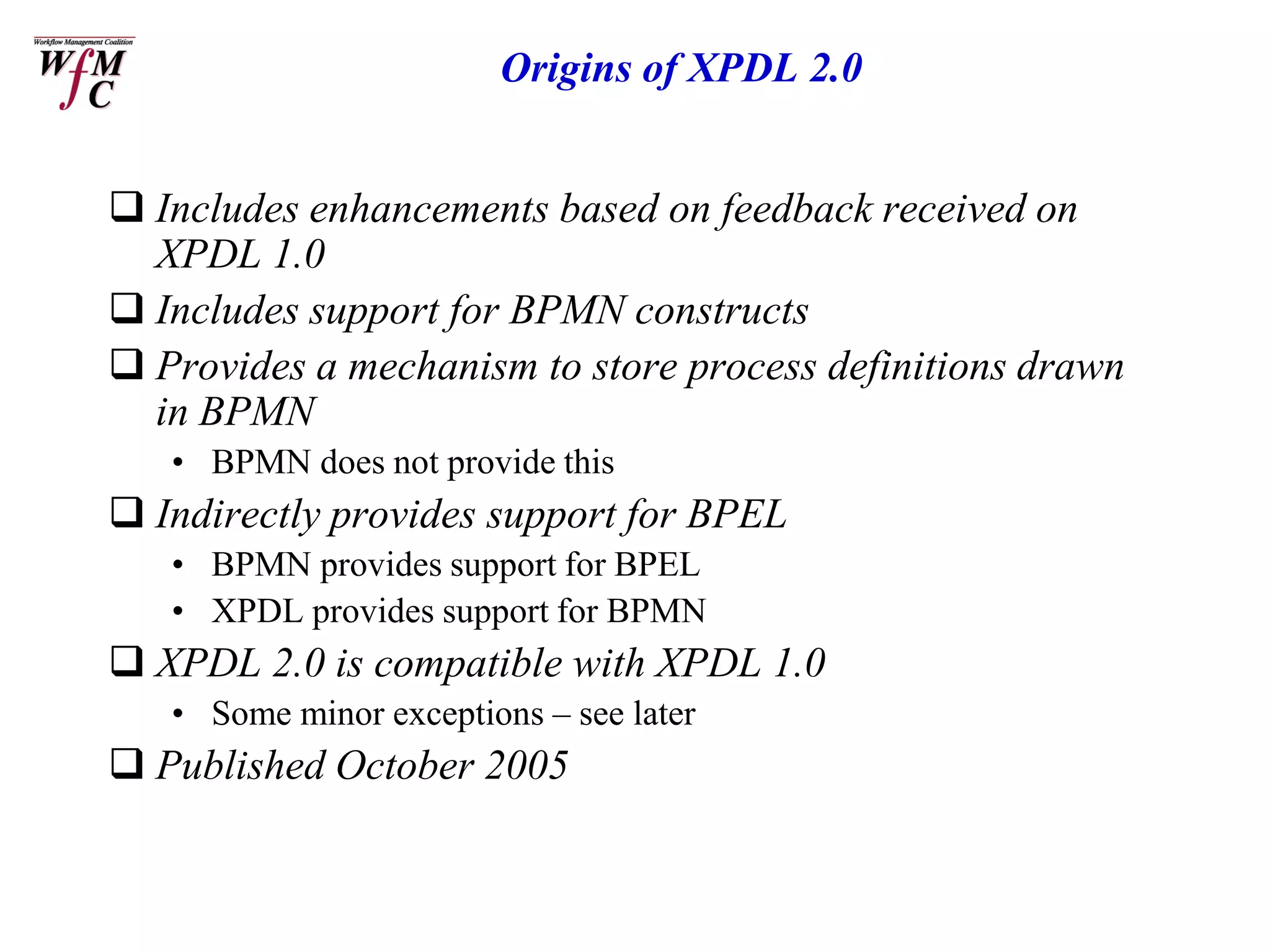 Origins of XPDL 2.0


 Includes enhancements based on feedback received on
  XPDL 1.0
 Includes support for BPMN constructs
 Provides a mechanism to store process definitions drawn
  in BPMN
   • BPMN does not provide this
 Indirectly provides support for BPEL
   • BPMN provides support for BPEL
   • XPDL provides support for BPMN
 XPDL 2.0 is compatible with XPDL 1.0
   • Some minor exceptions – see later
 Published October 2005
 