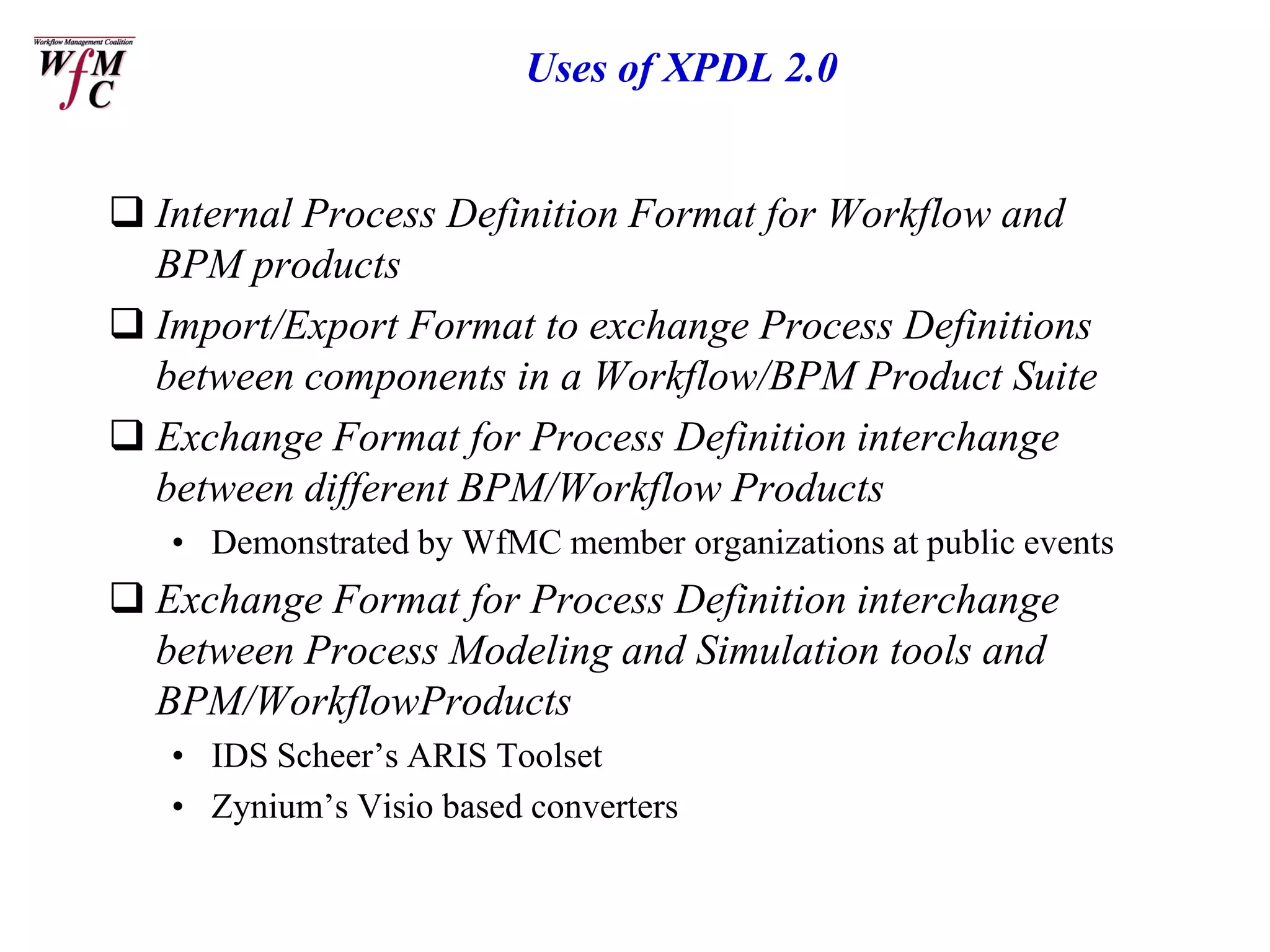 Uses of XPDL 2.0


 Internal Process Definition Format for Workflow and
  BPM products
 Import/Export Format to exchange Process Definitions
  between components in a Workflow/BPM Product Suite
 Exchange Format for Process Definition interchange
  between different BPM/Workflow Products
   • Demonstrated by WfMC member organizations at public events
 Exchange Format for Process Definition interchange
  between Process Modeling and Simulation tools and
  BPM/WorkflowProducts
   • IDS Scheer’s ARIS Toolset
   • Zynium’s Visio based converters
 