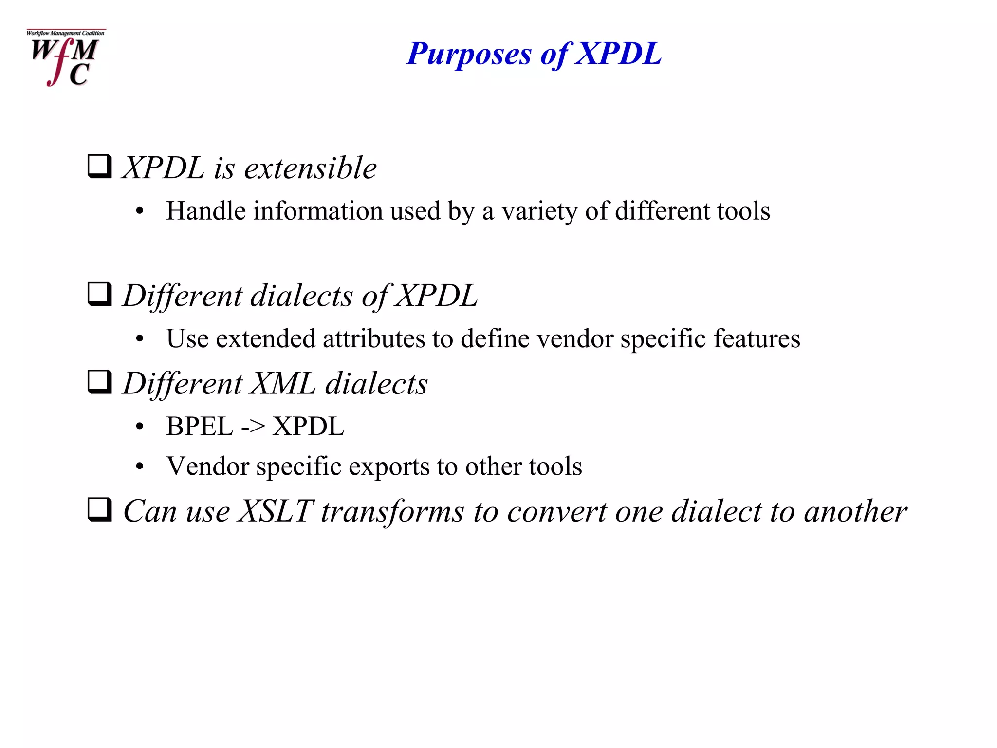 Purposes of XPDL


 XPDL is extensible
   • Handle information used by a variety of different tools


 Different dialects of XPDL
   • Use extended attributes to define vendor specific features
 Different XML dialects
   • BPEL -> XPDL
   • Vendor specific exports to other tools
 Can use XSLT transforms to convert one dialect to another
 