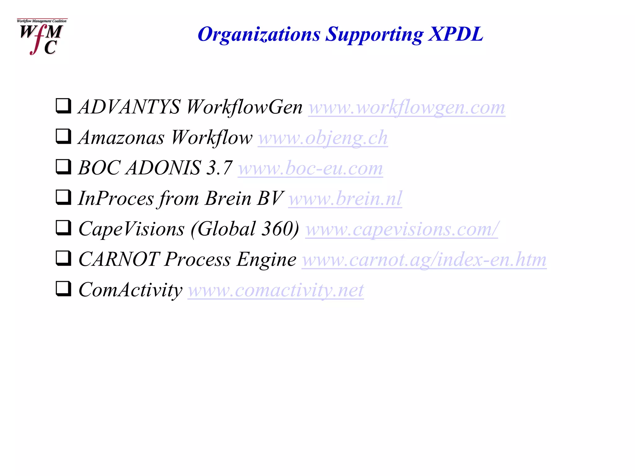 Organizations Supporting XPDL


 ADVANTYS WorkflowGen www.workflowgen.com
 Amazonas Workflow www.objeng.ch
 BOC ADONIS 3.7 www.boc-eu.com
 InProces from Brein BV www.brein.nl
 CapeVisions (Global 360) www.capevisions.com/
 CARNOT Process Engine www.carnot.ag/index-en.htm
 ComActivity www.comactivity.net
 