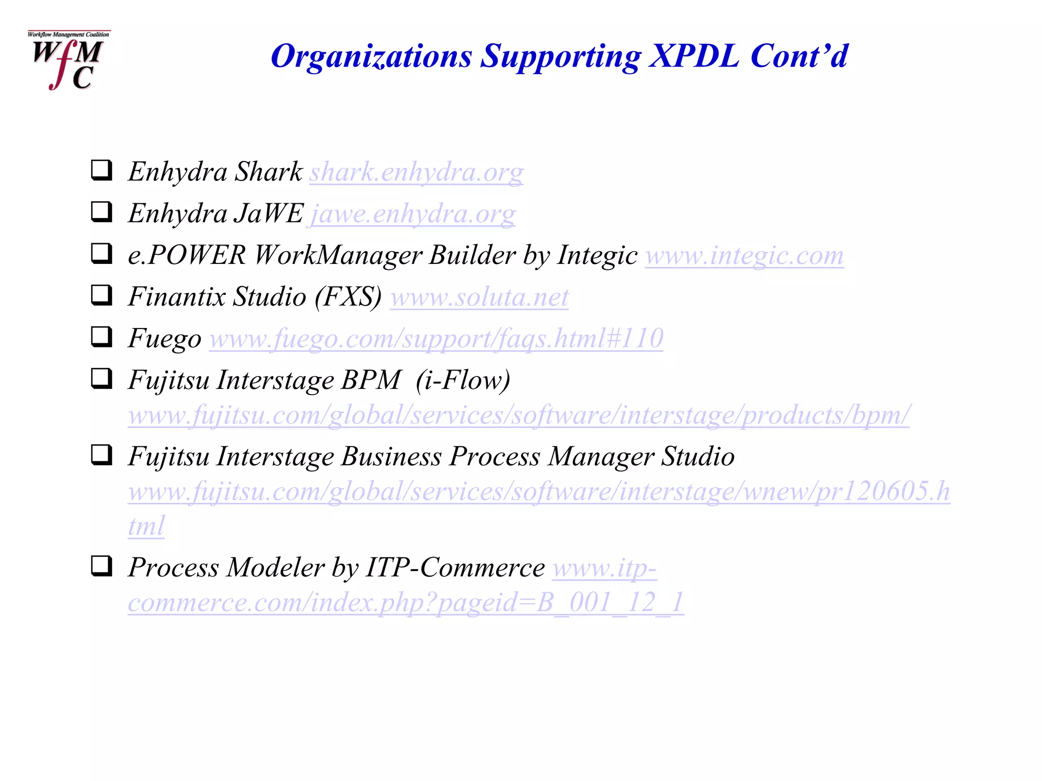 Organizations Supporting XPDL Cont’d


 Enhydra Shark shark.enhydra.org
 Enhydra JaWE jawe.enhydra.org
 e.POWER WorkManager Builder by Integic www.integic.com
 Finantix Studio (FXS) www.soluta.net
 Fuego www.fuego.com/support/faqs.html#110
 Fujitsu Interstage BPM (i-Flow)
  www.fujitsu.com/global/services/software/interstage/products/bpm/
 Fujitsu Interstage Business Process Manager Studio
  www.fujitsu.com/global/services/software/interstage/wnew/pr120605.h
  tml
 Process Modeler by ITP-Commerce www.itp-
  commerce.com/index.php?pageid=B_001_12_1
 