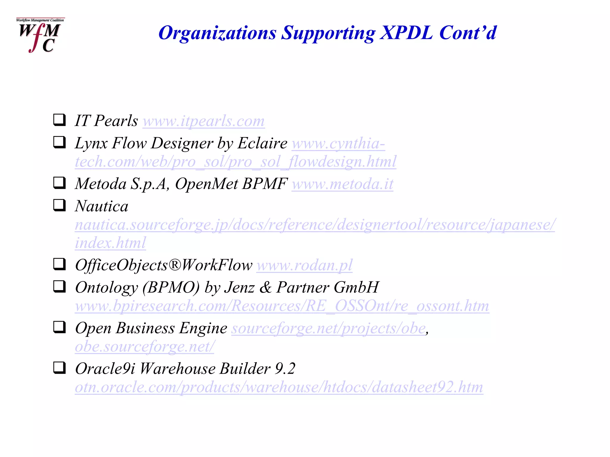 Organizations Supporting XPDL Cont’d



 IT Pearls www.itpearls.com
 Lynx Flow Designer by Eclaire www.cynthia-
  tech.com/web/pro_sol/pro_sol_flowdesign.html
 Metoda S.p.A, OpenMet BPMF www.metoda.it
 Nautica
  nautica.sourceforge.jp/docs/reference/designertool/resource/japanese/
  index.html
 OfficeObjects®WorkFlow www.rodan.pl
 Ontology (BPMO) by Jenz & Partner GmbH
  www.bpiresearch.com/Resources/RE_OSSOnt/re_ossont.htm
 Open Business Engine sourceforge.net/projects/obe,
  obe.sourceforge.net/
 Oracle9i Warehouse Builder 9.2
  otn.oracle.com/products/warehouse/htdocs/datasheet92.htm
 