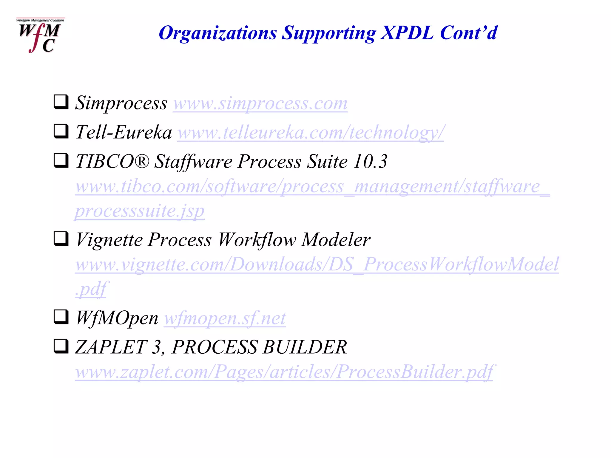 Organizations Supporting XPDL Cont’d


 Simprocess www.simprocess.com
 Tell-Eureka www.telleureka.com/technology/
 TIBCO® Staffware Process Suite 10.3
  www.tibco.com/software/process_management/staffware_
  processsuite.jsp
 Vignette Process Workflow Modeler
  www.vignette.com/Downloads/DS_ProcessWorkflowModel
  .pdf
 WfMOpen wfmopen.sf.net
 ZAPLET 3, PROCESS BUILDER
  www.zaplet.com/Pages/articles/ProcessBuilder.pdf
 