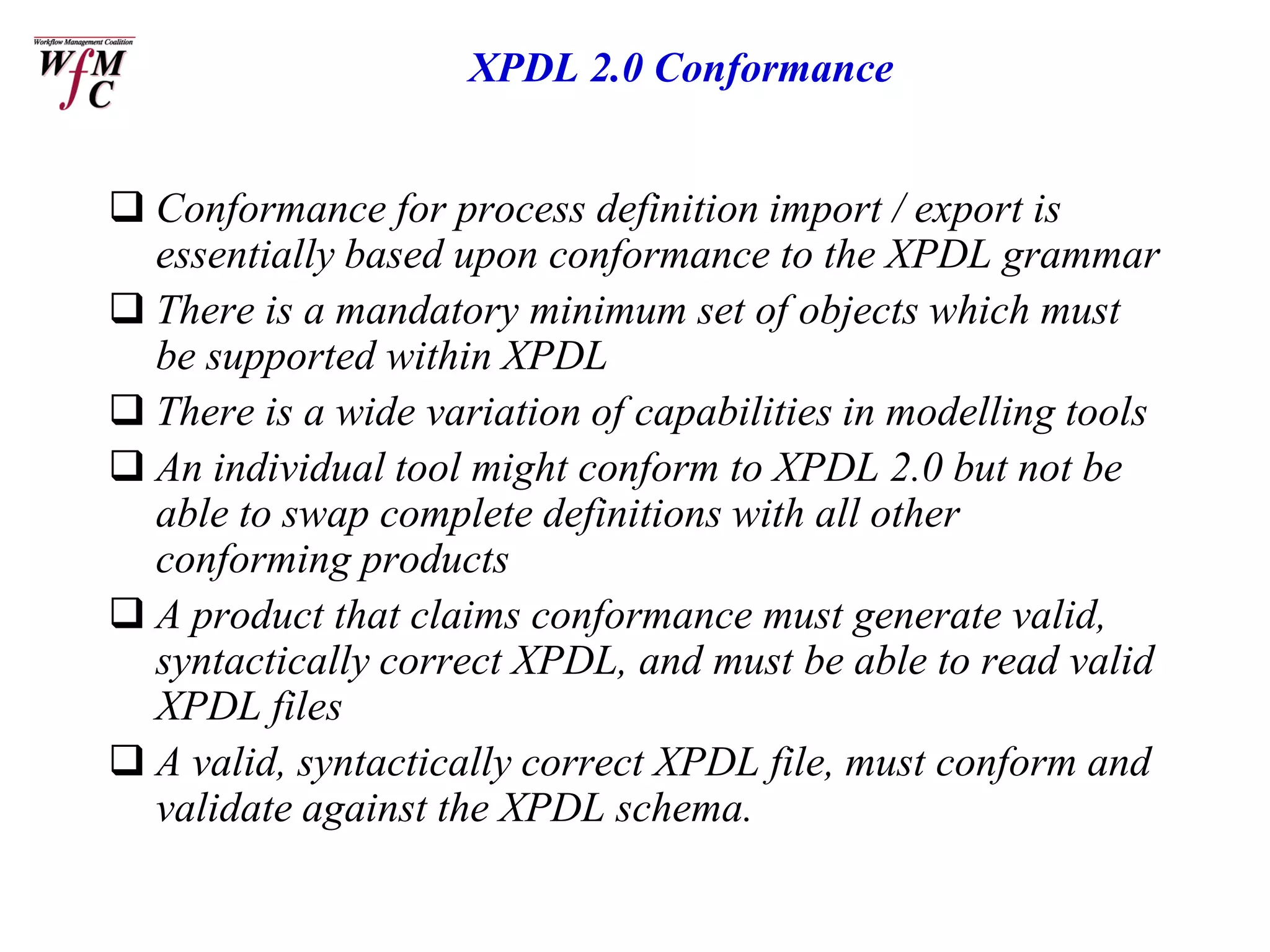 XPDL 2.0 Conformance


 Conformance for process definition import / export is
  essentially based upon conformance to the XPDL grammar
 There is a mandatory minimum set of objects which must
  be supported within XPDL
 There is a wide variation of capabilities in modelling tools
 An individual tool might conform to XPDL 2.0 but not be
  able to swap complete definitions with all other
  conforming products
 A product that claims conformance must generate valid,
  syntactically correct XPDL, and must be able to read valid
  XPDL files
 A valid, syntactically correct XPDL file, must conform and
  validate against the XPDL schema.
 
