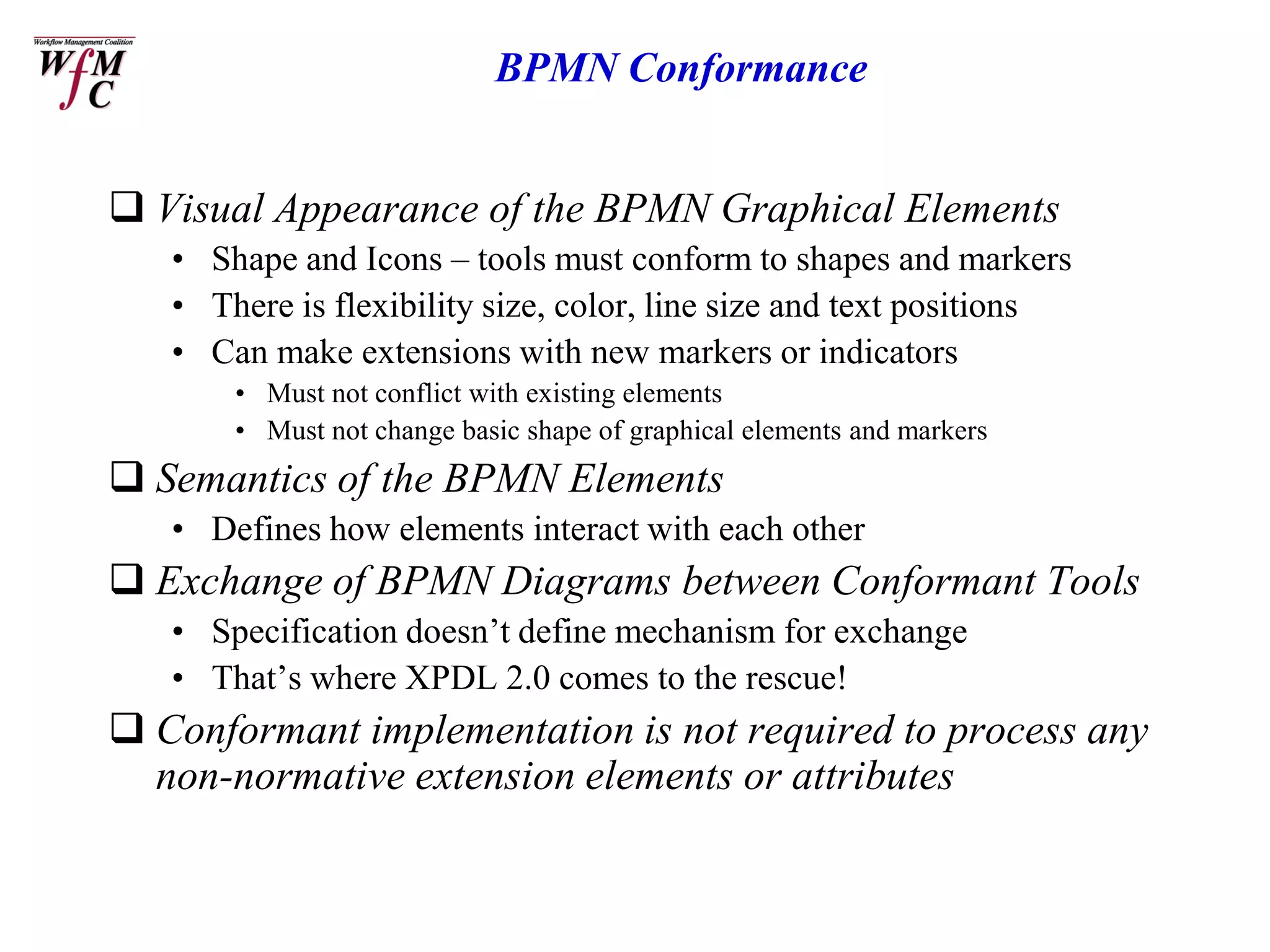 BPMN Conformance


 Visual Appearance of the BPMN Graphical Elements
   • Shape and Icons – tools must conform to shapes and markers
   • There is flexibility size, color, line size and text positions
   • Can make extensions with new markers or indicators
       • Must not conflict with existing elements
       • Must not change basic shape of graphical elements and markers
 Semantics of the BPMN Elements
   • Defines how elements interact with each other
 Exchange of BPMN Diagrams between Conformant Tools
   • Specification doesn’t define mechanism for exchange
   • That’s where XPDL 2.0 comes to the rescue!
 Conformant implementation is not required to process any
  non-normative extension elements or attributes
 