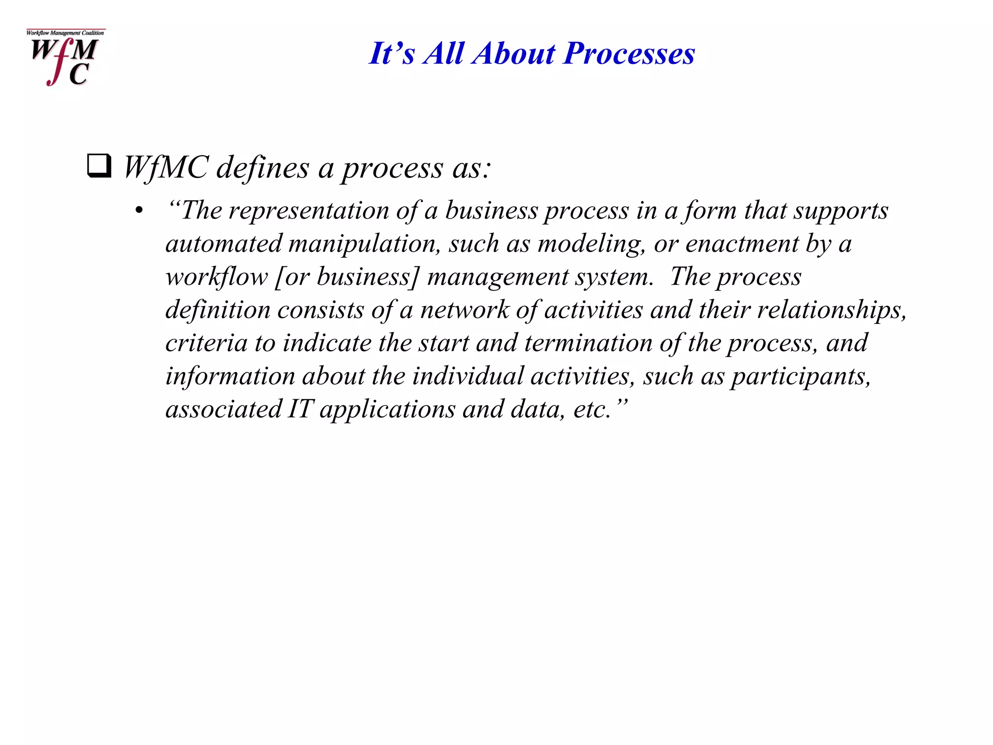 It’s All About Processes


 WfMC defines a process as:
   • “The representation of a business process in a form that supports
     automated manipulation, such as modeling, or enactment by a
     workflow [or business] management system. The process
     definition consists of a network of activities and their relationships,
     criteria to indicate the start and termination of the process, and
     information about the individual activities, such as participants,
     associated IT applications and data, etc.”
 