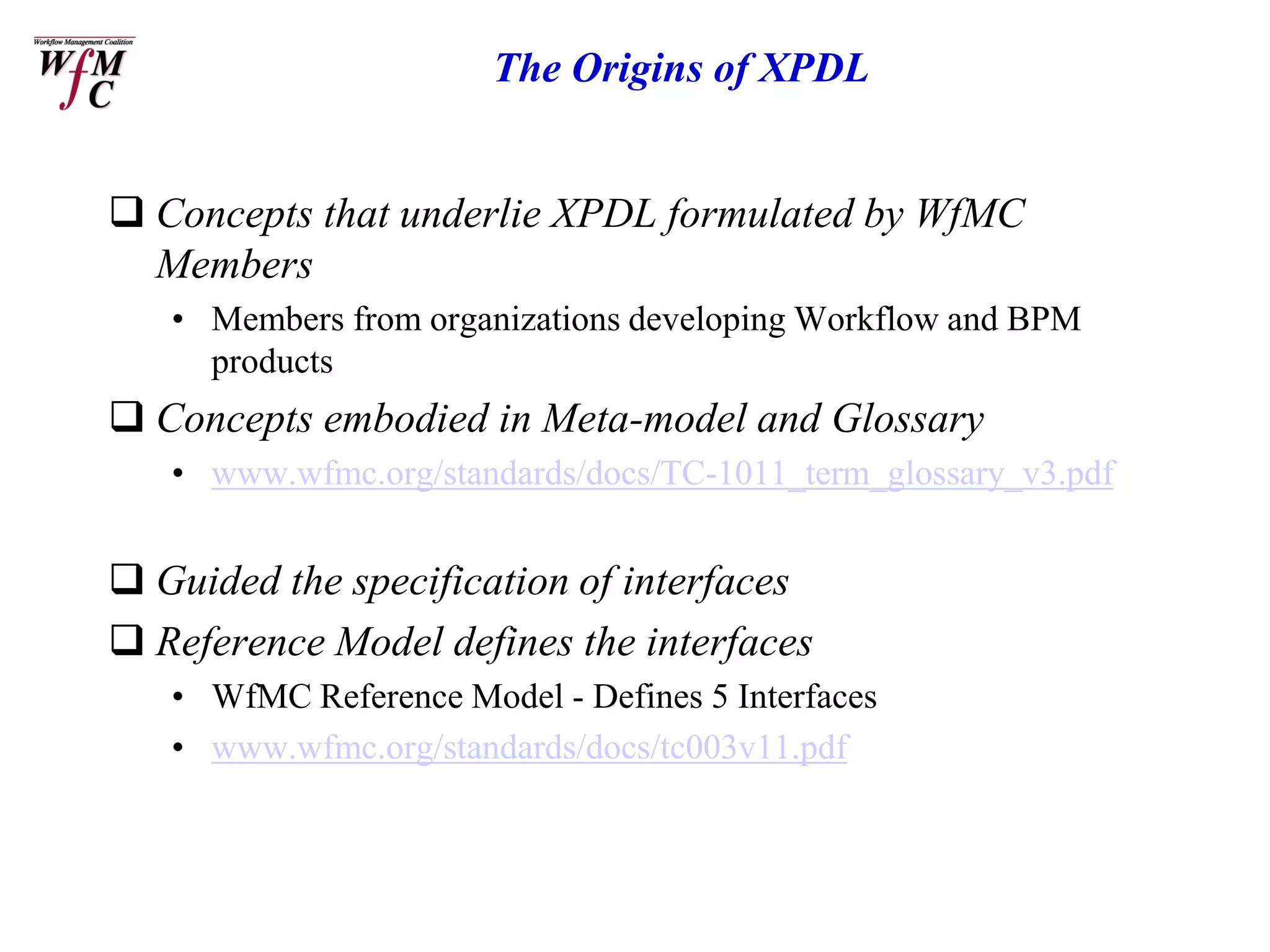The Origins of XPDL


 Concepts that underlie XPDL formulated by WfMC
  Members
   • Members from organizations developing Workflow and BPM
     products
 Concepts embodied in Meta-model and Glossary
   • www.wfmc.org/standards/docs/TC-1011_term_glossary_v3.pdf


 Guided the specification of interfaces
 Reference Model defines the interfaces
   • WfMC Reference Model - Defines 5 Interfaces
   • www.wfmc.org/standards/docs/tc003v11.pdf
 