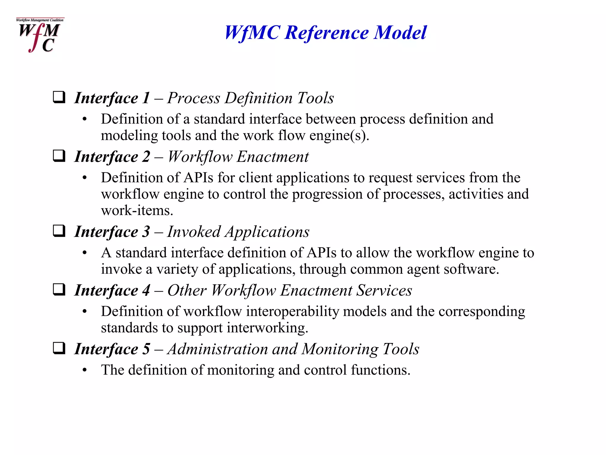 WfMC Reference Model


 Interface 1 – Process Definition Tools
    • Definition of a standard interface between process definition and
      modeling tools and the work flow engine(s).
 Interface 2 – Workflow Enactment
    • Definition of APIs for client applications to request services from the
      workflow engine to control the progression of processes, activities and
      work-items.
 Interface 3 – Invoked Applications
    • A standard interface definition of APIs to allow the workflow engine to
      invoke a variety of applications, through common agent software.
 Interface 4 – Other Workflow Enactment Services
    • Definition of workflow interoperability models and the corresponding
      standards to support interworking.
 Interface 5 – Administration and Monitoring Tools
    • The definition of monitoring and control functions.
 