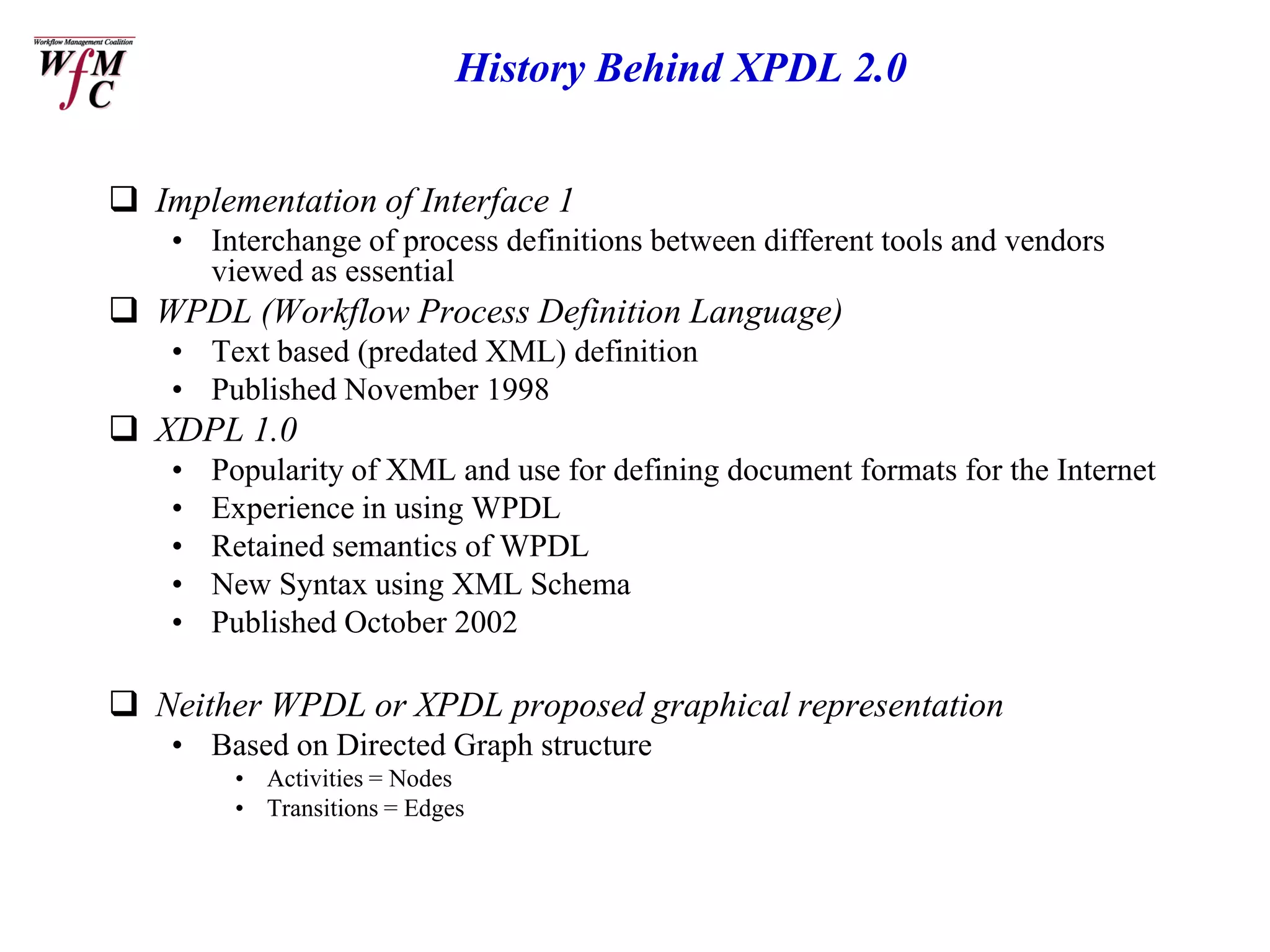 History Behind XPDL 2.0


 Implementation of Interface 1
    • Interchange of process definitions between different tools and vendors
      viewed as essential
 WPDL (Workflow Process Definition Language)
    • Text based (predated XML) definition
    • Published November 1998
 XDPL 1.0
    •   Popularity of XML and use for defining document formats for the Internet
    •   Experience in using WPDL
    •   Retained semantics of WPDL
    •   New Syntax using XML Schema
    •   Published October 2002

 Neither WPDL or XPDL proposed graphical representation
    • Based on Directed Graph structure
         • Activities = Nodes
         • Transitions = Edges
 