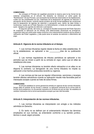 13
COMENTARIO:
Se consagra el Principio de Legalidad previendo la reserva para la ley formal de las
materias consignadas en el artículo. No obstante, se introduce un cierto grado de
"flexibilización" de ese Principio, que acompaña las tendencias observadas en las legislaciones,
cuales son las posibilidades de que, tratándose de la designación de agentes de retención o
percepción de los tributos, continúe siendo privativo de la ley formal establecer las condiciones
para la designación de agentes de retención o percepción pero, dentro de tales límites o
condiciones, pueda ser el Poder Ejecutivo o la Administración, a través de normas generales,
quien designe a los agentes de retención o percepción.
El segundo párrafo, del inciso a), consagra la facultad excepcional del Poder Ejecutivo
de suspender la aplicación de los tributos ante determinadas situaciones de emergencia,
suspensión ésta que podrá estar sujeta conforme a los ordenamientos positivos de los países a
ratificación del Poder Legislativo, y ella podrá tener el carácter de exención o diferimiento del
pago.
Artículo 8. Vigencia de la norma tributaria en el tiempo.
1. Las normas tributarias regirán desde la fecha en ellas establecidas. Si
no la establecieran, se aplicarán a los __________días de su publicación
oficial.
2. Las normas reguladoras de tributos periódicos se aplicarán a los
periodos que se inicien a partir de su entrada en vigor, salvo que en ellas se
establezca otra cosa.
3. Las normas tributarias no tendrán efecto retroactivo si en ellas no se
dispone lo contrario. La derogación de una norma tributaria no impide su
aplicación a los hechos producidos durante su vigencia.
4. Las normas por las que se regulan infracciones, sanciones y recargos
tendrán efectos retroactivos cuando su aplicación resulte más favorable para el
interesado excepto cuando se trate de actos firmes.
COMENTARIO:
El artículo establece la norma general de entrada en vigencia de las normas tributarias,
tengan ellas el carácter de ley formal o material. La aplicación temporal de la norma está en
función de la existencia o no de periodo impositivo en el tributo de que se trate. Se establece el
carácter irretroactivo de la norma sancionadora excepto que sea más favorable.
Artículo 9. Interpretación de las normas tributarias.
1. Las normas tributarias se interpretarán con arreglo a los métodos
admitidos en Derecho.
2. En tanto no se definan por el ordenamiento tributario los términos
empleados en sus normas, se entenderán conforme a su sentido jurídico,
técnico o usual, según proceda.
 