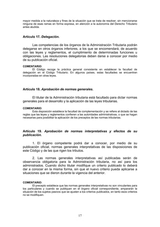 17
mayor medida a la naturaleza y fines de la situación que se trata de resolver, sin mencionarse
ninguna de esas ramas en forma expresa, en atención a la autonomía del Derecho Tributario
antes aludida.
Artículo 17. Delegación.
Las competencias de los órganos de la Administración Tributaria podrán
delegarse en otros órganos inferiores, a los que se encomendará, de acuerdo
con las leyes y reglamentos, el cumplimiento de determinadas funciones u
obligaciones. Las resoluciones delegatorias deben darse a conocer por medio
de su publicación oficial.
COMENTARIO:
El Código recoge la práctica general consistente en establecer la facultad de
delegación en el Código Tributario. En algunos países, estas facultades se encuentran
incorporadas en otras leyes.
Artículo 18. Aprobación de normas generales.
El titular de la Administración tributaria está facultado para dictar normas
generales para el desarrollo y la aplicación de las leyes tributarias.
COMENTARIO:
Esta disposición establece la facultad de complementación y se refiere al dictado de las
reglas que las leyes y reglamentos confieren a las autoridades administrativas, o que se hagan
necesarias para posibilitar la aplicación de los preceptos de las normas tributarias.
Artículo 19. Aprobación de normas interpretativas y efectos de su
publicación.
1. El órgano competente podrá dar a conocer, por medio de su
publicación oficial, normas generales interpretativas de las disposiciones de
este Código y de las que rigen los tributos.
2. Las normas generales interpretativas así publicadas serán de
observancia obligatoria para la Administración tributaria, no así para los
administrados. Cuando dicho titular modifique un criterio publicado lo deberá
dar a conocer en la misma forma, sin que el nuevo criterio pueda aplicarse a
situaciones que se dieron durante la vigencia del anterior.
COMENTARIO:
El precepto establece que las normas generales interpretativas no son vinculantes para
los particulares y cuando se publiquen en el órgano oficial correspondiente, ampararán la
situación de los sujetos pasivos que se ajusten a los criterios publicados, en tanto esos criterios
no se modifiquen.
 