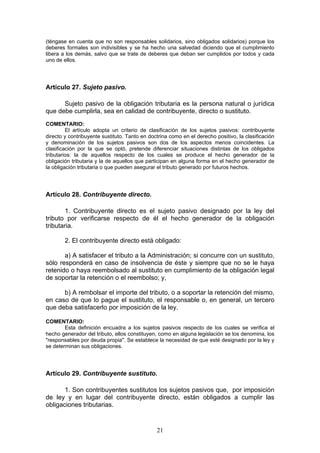 21
(téngase en cuenta que no son responsables solidarios, sino obligados solidarios) porque los
deberes formales son indivisibles y se ha hecho una salvedad diciendo que el cumplimiento
libera a los demás, salvo que se trate de deberes que deban ser cumplidos por todos y cada
uno de ellos.
Artículo 27. Sujeto pasivo.
Sujeto pasivo de la obligación tributaria es la persona natural o jurídica
que debe cumplirla, sea en calidad de contribuyente, directo o sustituto.
COMENTARIO:
El artículo adopta un criterio de clasificación de los sujetos pasivos: contribuyente
directo y contribuyente sustituto. Tanto en doctrina como en el derecho positivo, la clasificación
y denominación de los sujetos pasivos son dos de los aspectos menos coincidentes. La
clasificación por la que se optó, pretende diferenciar situaciones distintas de los obligados
tributarios: la de aquellos respecto de los cuales se produce el hecho generador de la
obligación tributaria y la de aquellos que participan en alguna forma en el hecho generador de
la obligación tributaria o que pueden asegurar el tributo generado por futuros hechos.
Artículo 28. Contribuyente directo.
1. Contribuyente directo es el sujeto pasivo designado por la ley del
tributo por verificarse respecto de él el hecho generador de la obligación
tributaria.
2. El contribuyente directo está obligado:
a) A satisfacer el tributo a la Administración; si concurre con un sustituto,
sólo responderá en caso de insolvencia de éste y siempre que no se le haya
retenido o haya reembolsado al sustituto en cumplimiento de la obligación legal
de soportar la retención o el reembolso; y,
b) A rembolsar el importe del tributo, o a soportar la retención del mismo,
en caso de que lo pague el sustituto, el responsable o, en general, un tercero
que deba satisfacerlo por imposición de la ley.
COMENTARIO:
Esta definición encuadra a los sujetos pasivos respecto de los cuales se verifica el
hecho generador del tributo, ellos constituyen, como en alguna legislación se los denomina, los
"responsables por deuda propia". Se establece la necesidad de que esté designado por la ley y
se determinan sus obligaciones.
Artículo 29. Contribuyente sustituto.
1. Son contribuyentes sustitutos los sujetos pasivos que, por imposición
de ley y en lugar del contribuyente directo, están obligados a cumplir las
obligaciones tributarias.
 