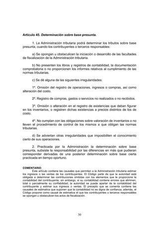 30
Artículo 45. Determinación sobre base presunta.
1. La Administración tributaria podrá determinar los tributos sobre base
presunta, cuando los contribuyentes o terceros responsables:
a) Se opongan u obstaculicen la iniciación o desarrollo de las facultades
de fiscalización de la Administración tributaria.
b) No presenten los libros y registros de contabilidad, la documentación
comprobatoria o no proporcionen los informes relativos al cumplimiento de las
normas tributarias.
c) Se dé alguna de las siguientes irregularidades:
1º. Omisión del registro de operaciones, ingresos o compras, así como
alteración del costo.
2º. Registro de compras, gastos o servicios no realizados o no recibidos.
3º. Omisión o alteración en el registro de existencias que deban figurar
en los inventarios, o registren dichas existencias a precios distintos de los de
costo.
4º. No cumplan con las obligaciones sobre valoración de inventarios o no
lleven el procedimiento de control de los mismos a que obligan las normas
tributarias.
d) Se adviertan otras irregularidades que imposibiliten el conocimiento
cierto de sus operaciones.
2. Practicada por la Administración la determinación sobre base
presunta, subsiste la responsabilidad por las diferencias en más que pudieran
corresponder derivadas de una posterior determinación sobre base cierta
practicada en tiempo oportuno.
COMENTARIO:
Este artículo contiene las causales que permiten a la Administración tributaria estimar
los ingresos o las ventas de los contribuyentes. El Código parte de que la autoridad está
obligada a determinar las contribuciones omitidas con los elementos que le proporcione la
contabilidad del contribuyente; sin embargo, si su contabilidad contiene errores que eliminen,
total o parcialmente su confiabilidad, la autoridad se puede apartar de la contabilidad del
contribuyente y estimar sus ingresos o ventas. El precepto que se comenta contiene las
causales de estimativa que suponen que la contabilidad no es digna de confianza; además, el
Código propone como causal de estimativa el que los contribuyentes o terceros responsables
se opongan u obstaculicen los actos de fiscalización.
 
