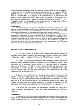33
declaraciones presentadas fuera de plazo sin requerimiento previo, sufrirán un
recargo del ..., con exclusión de las sanciones que, en otro caso, hubieran
podido exigirse, pero no de los intereses previstos en el primer párrafo de este
artículo. No obstante, si el ingreso o la presentación de la declaración se
efectúa dentro de los tres, seis o doce meses siguientes al término del plazo
voluntario de presentación y pago, se aplicará un recargo único del .., .. ó ...,
respectivamente, con exclusión de las sanciones que en otro caso hubieran
podido exigirse, pero no del interés moratorio.
COMENTARIO:
Este artículo consagra la aplicación automática de un interés moratorio por el pago
fuera de término en cualquier circunstancia. Es necesario que al establecer el monto de estos
intereses, se tenga en cuenta que el mismo debe ser suficiente elevado, para que el retraso del
pago de las obligaciones de los sujetos pasivos no les reporte ventajas financieras.
Por otra parte contempla la situación de los pagos y liquidaciones correspondientes a
declaraciones presentadas en forma espontánea por los contribuyentes, a los que le serán
aplicables los recargos allí establecidos pero no las sanciones previstas en este Código para la
presentación extemporánea de declaraciones y por mora, las que solo serán aplicables en los
casos que exista requerimiento previo de la Administración. Al mismo tiempo, se gradúa el
monto del recargo en función del tiempo transcurrido hasta la presentación, como forma de
estimular una más pronta regularización espontánea.
Artículo 52. Imputación de pagos.
1. Los contribuyentes y terceros responsables indicarán los tributos y
períodos a que deben imputarse los pagos que efectúen, cuando éstos no se
realicen por medio de recibos emitidos por la Administración tributaria.
2. Cuando el monto pagado resultare insuficiente para saldar las deuda
indicada, y ésta comprenda tributos, intereses, recargos y multas, los pagos se
imputarán en el siguiente orden: primero a intereses, luego a recargos,
después al tributo y por último a las multas. Dentro de este orden de
imputación, se aplicará el pago a la deuda más antigua cuando se indique más
de una deuda y en caso de igual antigüedad, la Administración tributaria
determinará el orden de imputación.
3. Cuando los contribuyentes y terceros responsables no indiquen las
deudas a las que cabe imputar los pagos que realicen voluntariamente o
cuando el pago se obtenga mediante el procedimiento administrativo de cobro
ejecutivo y la cantidad disponible no sea suficiente para extinguir todas las
deudas por las que ha tenido lugar la ejecución forzosa o la realización de las
garantías, la Administración tributaria determinará el orden de imputación.
4. El cobro de una deuda de vencimiento posterior no extingue el
derecho de la Administración tributaria a percibir las anteriores que no se hayan
cubierto.
COMENTARIO:
Se establece el orden de imputación de los pagos parciales que puedan efectuar los
sujetos pasivos, tanto en relación a conceptos como al período a que cabrá a la Administración
imputar esos pagos, tratando de preservar el crédito del fisco en la forma más integral posible.
 