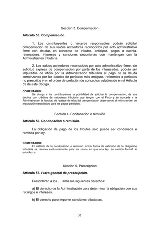 35
Sección 3. Compensación
Artículo 55. Compensación.
1. Los contribuyentes o terceros responsables podrán solicitar
compensación de sus saldos acreedores reconocidos por acto administrativo
firme con deudas en concepto de tributos, anticipos, pagos a cuenta,
retenciones, intereses y sanciones pecuniarias que mantengan con la
Administración tributaria.
2. Los saldos acreedores reconocidos por acto administrativo firme, sin
solicitud expresa de compensación por parte de los interesados, podrán ser
imputados de oficio por la Administración tributaria al pago de la deuda
comenzando por las deudas de períodos más antiguos, referentes a períodos
no prescritos y en el orden de prelación de conceptos establecido en el Artículo
52 de este Código.
COMENTARIO:
Se otorga a los contribuyentes la posibilidad de solicitar la compensación, de sus
débitos con créditos de naturaleza tributaria que tengan con el Fisco y se concede a la
Administración la facultad de realizar de oficio tal compensación observando el mismo orden de
imputación establecido para los pagos parciales.
Sección 4. Condonación o remisión
Artículo 56. Condonación o remisión.
La obligación de pago de los tributos sólo puede ser condonada o
remitida por ley.
COMENTARIO:
El instituto de la condonación o remisión, como forma de extinción de la obligación
tributaria se reserva exclusivamente para los casos en que una ley, en sentido formal, lo
establezca.
Sección 5. Prescripción
Artículo 57. Plazo general de prescripción.
Prescribirán a los .... años los siguientes derechos:
a) El derecho de la Administración para determinar la obligación con sus
recargos e intereses.
b) El derecho para imponer sanciones tributarias.
 
