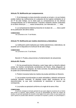 46
Artículo 78. Notificación por comparecencia.
1. Si el interesado no tiene domicilio conocido en el país, o no se hubiere
podido realizar las notificaciones en cualquiera de los lugares señalados en el
art 77 de este Código, se le citará para su comparecencia en las oficinas
correspondientes de la Administración Tributaria mediante edictos publicados
en el diario oficial por.......... veces consecutivas, con intervalos de ........ días.
2. La comparecencia deberá producirse en el plazo de ......... días a partir
de la publicación del último edicto.
COMENTARIO:
Ver comentario al art. 73 del Modelo.
Artículo 79. Notificación por medios electrónicos y telemáticos.
La notificación podrá realizarse por medios electrónicos y telemáticos, de
acuerdo con lo dispuesto en el artículo 92 de este Código.
COMENTARIO:
Ver comentario al art. 73 del Modelo.
Sección 3. Prueba, presunciones y fundamentación de actuaciones
Artículo 80. Prueba.
1. En los procedimientos tributarios, quien haga valer su derecho deberá
probar los hechos normalmente constitutivos del mismo. Esta obligación se
entiende cumplida si se designan, de modo concreto, los elementos de prueba
en poder de la Administración tributaria.
2. Podrán invocarse todos los medios de prueba admitidos en Derecho.
3. Las pruebas inconducentes no serán admisibles y deberán rechazarse
mediante decisión motivada. El afectado podrá dejar constancia de su
disconformidad, la que será considerada al resolverse el recurso que
corresponda.
4. La prueba se apreciará conforme a la regla de la sana crítica.
COMENTARIO:
El artículo consagra el principio general de que quien alega la ocurrencia de un hecho
para fundar su derecho, debe probarlo y de que la admisibilidad de todos los medios de
prueba, la cual será apreciada de acuerdo a las reglas de la sana crítica, lo que supone que
quien aprecia la prueba debe atenerse a principios de equidad y justicia, sin preconceptos o
 