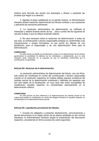 48
anterior para formular por escrito sus descargos y ofrecer y presentar las
pruebas que hagan a su derecho.
3. Agotado el plazo establecido en el párrafo anterior, la Administración
tributaria dictará resolución determinando los tributos omitidos y sus accesorios
y aplicando las sanciones pertinentes.
4. La resolución administrativa de determinación se notificará al
interesado y deberá dictarse dentro de los ....días a contar del día siguiente de
vencido el plazo a que se refiere el párrafo anterior.
5. No será necesario dictar la resolución de determinación si antes de
ese acto, el contribuyente o tercero responsable prestase su conformidad a las
impugnaciones o cargos formulados, la que surtirá los efectos de una
declaración para el responsable y de una determinación firme para la
Administración.
COMENTARIO:
En este artículo se detalla el procedimiento a seguir en la determinación de los tributos
garantizando la posibilidad de defensa de los interesados y estableciendo que no será
necesario dictar resolución en el supuesto de que se manifiesta conformidad por el
contribuyente o responsable.
Artículo 84. Alcances de la determinación.
La resolución administrativa de determinación del tributo, una vez firme,
sólo podrá ser modificada en contra del contribuyente o tercero responsable
cuando en la resolución respectiva se hubiera dejado expresa constancia del
carácter parcial de la determinación practicada y definidos los aspectos que
han sido objeto de la fiscalización, en cuyo caso sólo serán susceptibles de
modificación aquellos aspectos no considerados expresamente en la
determinación anterior.
COMENTARIO:
En este artículo se hace referencia a la determinaciones de carácter parcial en las
cuales será posible su modificación en contra del obligado tributario en aquellos aspectos no
considerados en la citada determinación parcial
Artículo 85. Liquidación provisional de tributos.
1. Cuando los obligados a presentar declaraciones, comunicaciones y
demás documentos no lo hagan dentro de los plazos señalados en las normas
tributarias, la Administración tributaria exigirá la presentación del documento
respectivo, procediendo en forma sucesiva los actos siguientes:
 