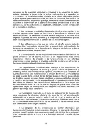61
derivados de la propiedad intelectual o industrial o los derechos de autor,
estarán obligados a tomar nota de estos rendimientos y a ponerlos en
conocimiento de la Administración tributaria. A la misma obligación quedan
sujetas aquellas personas o entidades, incluidas las bancarias, crediticias o de
mediación financiera en general, que legal, estatutaria o habitualmente realicen
la gestión o intervención en el cobro de honorarios profesionales o en el de
comisiones, por las actividades de captación, colocación, cesión o mediación
en el mercado de capitales.
c) Las personas o entidades depositarias de dinero en efectivo o en
cuentas, valores u otros bienes de deudores a la Administración tributaria que
estén en proceso de ejecución tributaria, estarán obligadas a informar a los
órganos y agentes de cobro ejecutivo y a cumplir los requerimientos que les
sean hechos por los mismos en el ejercicio de sus funciones legales.
2. Las obligaciones a las que se refiere el párrafo anterior deberán
cumplirse, bien con carácter general, bien a requerimiento individualizado de
los órganos competentes de la Administración tributaria, en la forma y plazos
que reglamentariamente se determinen.
3. El incumplimiento de las obligaciones establecidas en este artículo no
podrá amparase en el secreto bancario o en disposiciones tales como
reglamentos internos de creación o de funcionamiento de los referidos
organismos o entes estatales o privados, debiendo prestarse en el tiempo y
forma que establezca la Administración tributaria.
Los requerimientos individualizados relativos a los movimientos de
cuentas corrientes, depósitos de ahorro y a plazo, cuentas de préstamos y
créditos y demás operaciones activas y pasivas, incluidas las que se reflejen en
cuentas transitorias y se materialicen en la emisión de cheques u otras órdenes
de pago a cargo de la entidad, de los Bancos, Cajas de Ahorro, Cooperativas
de Crédito y cuantas personas físicas o jurídicas se dediquen al tráfico bancario
o crediticio se efectuarán previa autorización del funcionario competente de la
Administración tributaria. Los requerimientos individualizados deberán precisar
los datos identificativos del cheque u orden de pago de que se trate, o bien las
operaciones objeto de investigación, los obligados tributarios afectados y el
período de tiempo a que se refieren.
La investigación realizada en el curso de actuaciones de fiscalización
para regularizar la situación tributaria de acuerdo con el procedimiento
establecido en el párrafo anterior podrá incluir el origen y destino de los
movimientos o de los cheques u otras órdenes de pago, si bien en estos casos
no podrá exceder de la identificación de las personas o de las cuentas en las
que se encuentra dicho origen y destino.
4. La obligación de los profesionales de facilitar información con
trascendencia tributaria a la Administración tributaria no alcanzará a los datos
privados no patrimoniales que conozcan por razón del ejercicio de su actividad,
cuya revelación atente al honor o a la intimidad personal y familiar de las
personas.
 