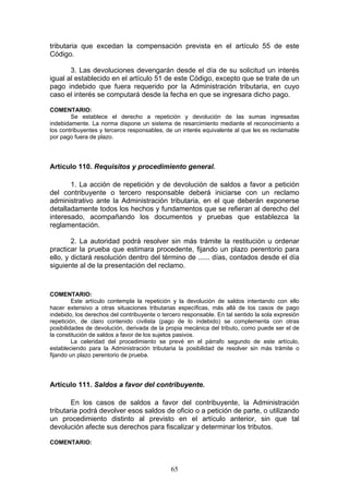 65
tributaria que excedan la compensación prevista en el artículo 55 de este
Código.
3. Las devoluciones devengarán desde el día de su solicitud un interés
igual al establecido en el artículo 51 de este Código, excepto que se trate de un
pago indebido que fuera requerido por la Administración tributaria, en cuyo
caso el interés se computará desde la fecha en que se ingresara dicho pago.
COMENTARIO:
Se establece el derecho a repetición y devolución de las sumas ingresadas
indebidamente. La norma dispone un sistema de resarcimiento mediante el reconocimiento a
los contribuyentes y terceros responsables, de un interés equivalente al que les es reclamable
por pago fuera de plazo.
Artículo 110. Requisitos y procedimiento general.
1. La acción de repetición y de devolución de saldos a favor a petición
del contribuyente o tercero responsable deberá iniciarse con un reclamo
administrativo ante la Administración tributaria, en el que deberán exponerse
detalladamente todos los hechos y fundamentos que se refieran al derecho del
interesado, acompañando los documentos y pruebas que establezca la
reglamentación.
2. La autoridad podrá resolver sin más trámite la restitución u ordenar
practicar la prueba que estimara procedente, fijando un plazo perentorio para
ello, y dictará resolución dentro del término de ...... días, contados desde el día
siguiente al de la presentación del reclamo.
COMENTARIO:
Este artículo contempla la repetición y la devolución de saldos intentando con ello
hacer extensivo a otras situaciones tributarias específicas, más allá de los casos de pago
indebido, los derechos del contribuyente o tercero responsable. En tal sentido la sola expresión
repetición, de claro contenido civilista (pago de lo indebido) se complementa con otras
posibilidades de devolución, derivada de la propia mecánica del tributo, como puede ser el de
la constitución de saldos a favor de los sujetos pasivos.
La celeridad del procedimiento se prevé en el párrafo segundo de este artículo,
estableciendo para la Administración tributaria la posibilidad de resolver sin más trámite o
fijando un plazo perentorio de prueba.
Artículo 111. Saldos a favor del contribuyente.
En los casos de saldos a favor del contribuyente, la Administración
tributaria podrá devolver esos saldos de oficio o a petición de parte, o utilizando
un procedimiento distinto al previsto en el artículo anterior, sin que tal
devolución afecte sus derechos para fiscalizar y determinar los tributos.
COMENTARIO:
 