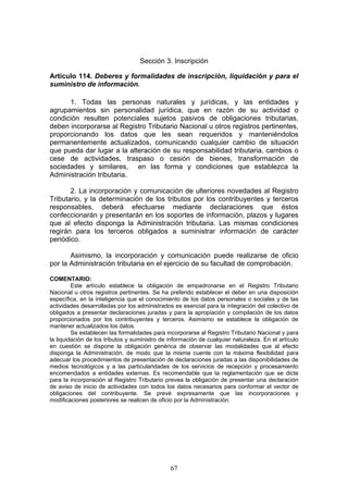 67
Sección 3. Inscripción
Artículo 114. Deberes y formalidades de inscripción, liquidación y para el
suministro de información.
1. Todas las personas naturales y jurídicas, y las entidades y
agrupamientos sin personalidad jurídica, que en razón de su actividad o
condición resulten potenciales sujetos pasivos de obligaciones tributarias,
deben incorporarse al Registro Tributario Nacional u otros registros pertinentes,
proporcionando los datos que les sean requeridos y manteniéndolos
permanentemente actualizados, comunicando cualquier cambio de situación
que pueda dar lugar a la alteración de su responsabilidad tributaria, cambios o
cese de actividades, traspaso o cesión de bienes, transformación de
sociedades y similares, en las forma y condiciones que establezca la
Administración tributaria.
2. La incorporación y comunicación de ulteriores novedades al Registro
Tributario, y la determinación de los tributos por los contribuyentes y terceros
responsables, deberá efectuarse mediante declaraciones que éstos
confeccionarán y presentarán en los soportes de información, plazos y lugares
que al efecto disponga la Administración tributaria. Las mismas condiciones
regirán para los terceros obligados a suministrar información de carácter
periódico.
Asimismo, la incorporación y comunicación puede realizarse de oficio
por la Administración tributaria en el ejercicio de su facultad de comprobación.
COMENTARIO:
Este artículo establece la obligación de empadronarse en el Registro Tributario
Nacional u otros registros pertinentes. Se ha preferido establecer el deber en una disposición
específica, en la inteligencia que el conocimiento de los datos personales o sociales y de las
actividades desarrolladas por los administrados es esencial para la integración del colectivo de
obligados a presentar declaraciones juradas y para la apropiación y compilación de los datos
proporcionados por los contribuyentes y terceros. Asimismo se establece la obligación de
mantener actualizados los datos.
Se establecen las formalidades para incorporarse al Registro Tributario Nacional y para
la liquidación de los tributos y suministro de información de cualquier naturaleza. En el artículo
en cuestión se dispone la obligación genérica de observar las modalidades que al efecto
disponga la Administración, de modo que la misma cuente con la máxima flexibilidad para
adecuar los procedimientos de presentación de declaraciones juradas a las disponibilidades de
medios tecnológicos y a las particularidades de los servicios de recepción y procesamiento
encomendados a entidades externas. Es recomendable que la reglamentación que se dicte
para la incorporación al Registro Tributario prevea la obligación de presentar una declaración
de aviso de inicio de actividades con todos los datos necesarios para conformar el vector de
obligaciones del contribuyente. Se prevé expresamente que las incorporaciones y
modificaciones posteriores se realicen de oficio por la Administración.
 