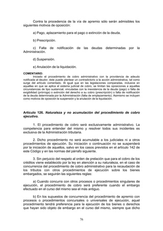 76
Contra la procedencia de la vía de apremio sólo serán admisibles los
siguientes motivos de oposición:
a) Pago, aplazamiento para el pago o extinción de la deuda.
b) Prescripción.
c) Falta de notificación de las deudas determinadas por la
Administración.
d) Suspensión.
e) Anulación de la liquidación.
COMENTARIO:
Iniciado el procedimiento de cobro administrativo con la providencia de adeudo
notificada al deudor, éste puede plantear un contradictorio a la acción administrativa, tal como
surge del artículo comentado. Al igual que en las legislaciones comparadas, inclusive en
aquellas en que se aplica el sistema judicial de cobro, se limitan las oposiciones a aquellas
circunstancias de tipo sustancial, vinculadas con la inexistencia de la deuda (pago) o falta de
exigibilidad (prórroga) o extinción del derecho a su cobro (prescripción) o falta de notificación
de la deuda determinada por la Administración (falta de emplazamiento). Asimismo se incluyen
como motivos de oposición la suspensión y la anulación de la liquidación.
Artículo 126. Naturaleza y no acumulación del procedimiento de cobro
ejecutivo.
1. El procedimiento de cobro será exclusivamente administrativo. La
competencia para entender del mismo y resolver todos sus incidentes es
exclusiva de la Administración tributaria.
2. Dicho procedimiento no será acumulable a los judiciales ni a otros
procedimientos de ejecución. Su iniciación o continuación no se suspenderá
por la iniciación de aquellos, salvo en los casos previstos en el artículo 142 de
este Código y en las normas del párrafo siguiente.
3. Sin perjuicio del respeto al orden de prelación que para el cobro de los
créditos viene establecido por la ley en atención a su naturaleza, en el caso de
concurrencia del procedimiento de cobro administrativo para la recaudación de
los tributos con otros procedimientos de ejecución sobre los bienes
embargados, se seguirán las siguientes reglas:
a) Cuando concurra con otros procesos o procedimientos singulares de
ejecución, el procedimiento de cobro será preferente cuando el embargo
efectuado en el curso del mismo sea el más antiguo.
b) En los supuestos de concurrencia del procedimiento de apremio con
procesos o procedimientos concursales o universales de ejecución, aquel
procedimiento tendrá preferencia para la ejecución de los bienes o derechos
que hayan sido objeto de embargo en el curso del mismo, siempre que dicho
 
